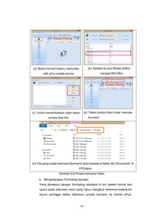 14
(a) Buka Format Factory, kemudian
pilih all to mobile device
(b) Setelah itu atur Bitrate (KB/s)
menjadi 800 KB/s
(c) Untuk menambahkan video tekan
tombol Add File
(d) Tekan tombol Start untuk memulai
konversi
(e) File yang sudah berhasil dikonversi akan berada di folder My Documents 
FFOutput
Gambar 0.8 Proses Konversi Video
e. Menghilangkan Formating standart
Yang dimaksud dengan formatting standard di sini adalah format text
layout pada dokumen word yang harus mengikuti ketentuan-ketentuan
layout sehingga ketika dilakukan proses konversi ke format ePub,
 