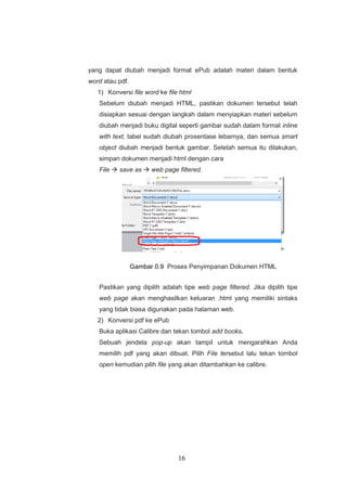 16
yang dapat diubah menjadi format ePub adalah materi dalam bentuk
word atau pdf.
1) Konversi file word ke file html
Sebelum diubah menjadi HTML, pastikan dokumen tersebut telah
disiapkan sesuai dengan langkah dalam menyiapkan materi sebelum
diubah menjadi buku digital seperti gambar sudah dalam format inline
with text, tabel sudah diubah prosentase lebarnya, dan semua smart
object diubah menjadi bentuk gambar. Setelah semua itu dilakukan,
simpan dokumen menjadi html dengan cara
File  save as  web page filtered.
Gambar 0.9 Proses Penyimpanan Dokumen HTML
Pastikan yang dipilih adalah tipe web page filtered. Jika dipilih tipe
web page akan menghasilkan keluaran .html yang memiliki sintaks
yang tidak biasa digunakan pada halaman web.
2) Konversi pdf ke ePub
Buka aplikasi Calibre dan tekan tombol add books.
Sebuah jendela pop-up akan tampil untuk mengarahkan Anda
memilih pdf yang akan dibuat. Pilih File tersebut lalu tekan tombol
open kemudian pilih file yang akan ditambahkan ke calibre.
 