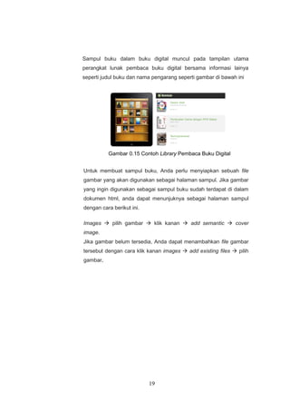 19
Sampul buku dalam buku digital muncul pada tampilan utama
perangkat lunak pembaca buku digital bersama informasi lainya
seperti judul buku dan nama pengarang seperti gambar di bawah ini
Gambar 0.15 Contoh Library Pembaca Buku Digital
Untuk membuat sampul buku, Anda perlu menyiapkan sebuah file
gambar yang akan digunakan sebagai halaman sampul. Jika gambar
yang ingin digunakan sebagai sampul buku sudah terdapat di dalam
dokumen html, anda dapat menunjuknya sebagai halaman sampul
dengan cara berikut ini.
Images  pilih gambar  klik kanan  add semantic  cover
image.
Jika gambar belum tersedia, Anda dapat menambahkan file gambar
tersebut dengan cara klik kanan images  add existing files  pilih
gambar.
 