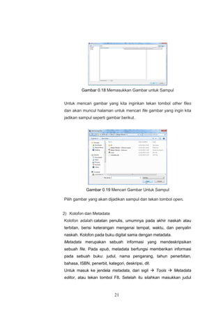 21
Gambar 0.18 Memasukkan Gambar untuk Sampul
Untuk mencari gambar yang kita inginkan tekan tombol other files
dan akan muncul halaman untuk mencari file gambar yang ingin kita
jadikan sampul seperti gambar berikut.
Gambar 0.19 Mencari Gambar Untuk Sampul
Pilih gambar yang akan dijadikan sampul dan tekan tombol open.
2) Kolofon dan Metadata
Kolofon adalah catatan penulis, umumnya pada akhir naskah atau
terbitan, berisi keterangan mengenai tempat, waktu, dan penyalin
naskah. Kolofon pada buku digital sama dengan metadata.
Metadata merupakan sebuah informasi yang mendeskripsikan
sebuah file. Pada epub, metadata berfungsi memberikan informasi
pada sebuah buku: judul, nama pengarang, tahun penerbitan,
bahasa, ISBN, penerbit, kategori, deskripsi, dll.
Untuk masuk ke jendela metadata, dari sigil  Tools  Metadata
editor, atau tekan tombol F8. Setelah itu silahkan masukkan judul
 