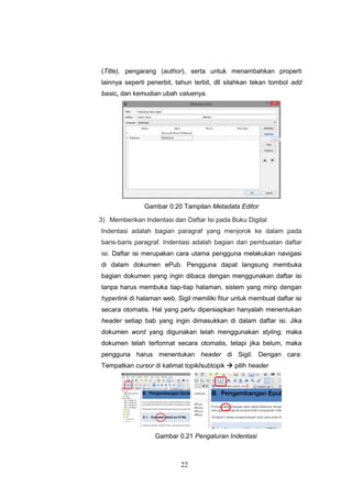 22
(Title), pengarang (author), serta untuk menambahkan properti
lainnya seperti penerbit, tahun terbit, dll silahkan tekan tombol add
basic, dan kemudian ubah valuenya.
Gambar 0.20 Tampilan Metadata Editor
3) Memberikan Indentasi dan Daftar Isi pada Buku Digital
Indentasi adalah bagian paragraf yang menjorok ke dalam pada
baris-baris paragraf. Indentasi adalah bagian dari pembuatan daftar
isi. Daftar isi merupakan cara utama pengguna melakukan navigasi
di dalam dokumen ePub. Pengguna dapat langsung membuka
bagian dokumen yang ingin dibaca dengan menggunakan daftar isi
tanpa harus membuka tiap-tiap halaman, sistem yang mirip dengan
hyperlink di halaman web. Sigil memiliki fitur untuk membuat daftar isi
secara otomatis. Hal yang perlu dipersiapkan hanyalah menentukan
header setiap bab yang ingin dimasukkan di dalam daftar isi. Jika
dokumen word yang digunakan telah menggunakan styling, maka
dokumen telah terformat secara otomatis, tetapi jika belum, maka
pengguna harus menentukan header di Sigil. Dengan cara:
Tempatkan cursor di kalimat topik/subtopik  pilih header
Gambar 0.21 Pengaturan Indentasi
 