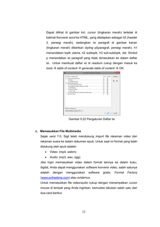 23
Dapat dilihat di gambar kiri, cursor (lingkaran merah) terletak di
kalimat Konversi word ke HTML, yang ditetapkan sebagai h2 (header
2, persegi merah), sedangkan isi paragraf di gambar kanan
(lingkaran merah) diberikan styling p/(paragraf, persegi merah). h1
menandakan topik utama, h2 subtopik, h3 sub-subtopik, dst. Simbol
p menandakan isi paragraf yang tidak dimasukkan ke dalam daftar
isi. Untuk membuat daftar isi di readium cukup dengan masuk ke
tools  table of content  generate table of content  OK.
Gambar 0.22 Pengaturan Daftar Isi
c. Memasukkan File Multimedia
Sejak versi 7.0, Sigil telah mendukung import file rekaman video dan
rekaman suara ke dalam dokumen epub. Untuk saat ini format yang telah
didukung oleh epub adalah:
 Video: (mp4, webm)
 Audio: (mp3, wav, ogg)
Jika ingin memasukkan video dalam format lainnya ke dalam buku,
digital, Anda dapat menggunakan software konversi video, salah satunya
adalah dengan menggunakan software gratis, Format Factory
(www.pcfreetime.com) atau avidemux.
Untuk memasukkan file video/audio cukup dengan menempatkan cursor
mouse di tempat yang Anda inginkan, kemudian lakukan salah satu dari
dua cara berikut.
 