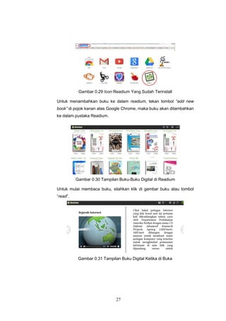 27
Gambar 0.29 Icon Readium Yang Sudah Terinstall
Untuk menambahkan buku ke dalam readium, tekan tombol “add new
book” di pojok kanan atas Google Chrome, maka buku akan ditambahkan
ke dalam pustaka Readium.
Gambar 0.30 Tampilan Buku-Buku Digital di Readium
Untuk mulai membaca buku, silahkan klik di gambar buku atau tombol
“read”.
Gambar 0.31 Tampilan Buku Digital Ketika di Buka
 