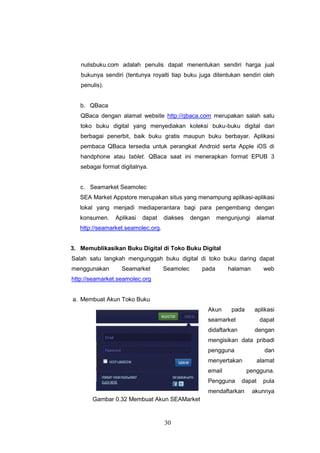 30
nulisbuku.com adalah penulis dapat menentukan sendiri harga jual
bukunya sendiri (tentunya royalti tiap buku juga ditentukan sendiri oleh
penulis).
b. QBaca
QBaca dengan alamat website http://qbaca.com merupakan salah satu
toko buku digital yang menyediakan koleksi buku-buku digital dari
berbagai penerbit, baik buku gratis maupun buku berbayar. Aplikasi
pembaca QBaca tersedia untuk perangkat Android serta Apple iOS di
handphone atau tablet. QBaca saat ini menerapkan format EPUB 3
sebagai format digitalnya.
c. Seamarket Seamolec
SEA Market Appstore merupakan situs yang menampung aplikasi-aplikasi
lokal yang menjadi mediaperantara bagi para pengembang dengan
konsumen. Aplikasi dapat diakses dengan mengunjungi alamat
http://seamarket.seamolec.org.
3. Memublikasikan Buku Digital di Toko Buku Digital
Salah satu langkah mengunggah buku digital di toko buku daring dapat
menggunakan Seamarket Seamolec pada halaman web
http://seamarket.seamolec.org
a. Membuat Akun Toko Buku
Akun pada aplikasi
seamarket dapat
didaftarkan dengan
mengisikan data pribadi
pengguna dan
menyertakan alamat
email pengguna.
Pengguna dapat pula
mendaftarkan akunnya
Gambar 0.32 Membuat Akun SEAMarket
 