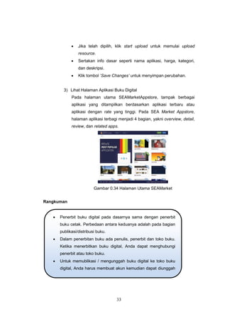 33
 Jika telah dipilih, klik start upload untuk memulai upload
resource.
 Sertakan info dasar seperti nama aplikasi, harga, kategori,
dan deskripsi.
 Klik tombol „Save Changes’ untuk menyimpan perubahan.
3) Lihat Halaman Aplikasi Buku Digital
Pada halaman utama SEAMarketAppstore, tampak berbagai
aplikasi yang ditampilkan berdasarkan aplikasi terbaru atau
aplikasi dengan rate yang tinggi. Pada SEA Market Appstore,
halaman aplikasi terbagi menjadi 4 bagian, yakni overview, detail,
review, dan related apps.
Gambar 0.34 Halaman Utama SEAMarket
Rangkuman
 Penerbit buku digital pada dasarnya sama dengan penerbit
buku cetak. Perbedaan antara keduanya adalah pada bagian
publikasi/distribusi buku.
 Dalam penerbitan buku ada penulis, penerbit dan toko buku.
Ketika menerbitkan buku digital, Anda dapat menghubungi
penerbit atau toko buku.
 Untuk memublikasi / mengunggah buku digital ke toko buku
digital, Anda harus membuat akun kemudian dapat diunggah
ke toko tersebut.
 
