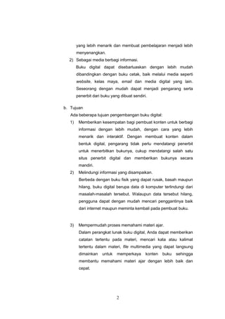 2
yang lebih menarik dan membuat pembelajaran menjadi lebih
menyenangkan.
2) Sebagai media berbagi informasi.
Buku digital dapat disebarluaskan dengan lebih mudah
dibandingkan dengan buku cetak, baik melalui media seperti
website, kelas maya, email dan media digital yang lain.
Seseorang dengan mudah dapat menjadi pengarang serta
penerbit dari buku yang dibuat sendiri.
b. Tujuan
Ada beberapa tujuan pengembangan buku digital:
1) Memberikan kesempatan bagi pembuat konten untuk berbagi
informasi dengan lebih mudah, dengan cara yang lebih
menarik dan interaktif. Dengan membuat konten dalam
bentuk digital, pengarang tidak perlu mendatangi penerbit
untuk menerbitkan bukunya, cukup mendatangi salah satu
situs penerbit digital dan memberikan bukunya secara
mandiri.
2) Melindungi informasi yang disampaikan.
Berbeda dengan buku fisik yang dapat rusak, basah maupun
hilang, buku digital berupa data di komputer terlindungi dari
masalah-masalah tersebut. Walaupun data tersebut hilang,
pengguna dapat dengan mudah mencari penggantinya baik
dari internet maupun meminta kembali pada pembuat buku.
3) Mempermudah proses memahami materi ajar.
Dalam perangkat lunak buku digital, Anda dapat memberikan
catatan tertentu pada materi, mencari kata atau kalimat
tertentu dalam materi, file multimedia yang dapat langsung
dimainkan untuk memperkaya konten buku sehingga
membantu memahami materi ajar dengan lebih baik dan
cepat.
 