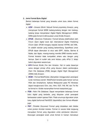 3
3. Jenis Format Buku Digital
Berikut beberapa format yang tersedia untuk buku dalam format
digital
 AZW – Amazon World. Sebuah format proprietary Amazon, yang
menyerupai format MOBI kadang-kadang dengan dan kadang-
kadang tanpa menyertakan Digital Rights Management (DRM).
DRM pada format ini dikhususkan untuk Kindle Amazon.
 EPUB – Electronic Publication. Format terbuka didefinisikan oleh
Forum Open digital book dari International Digital Publishing
Forum (idpf). EPUB mengacu kepada standar XHTML dan XML.
Ini adalah standar yang sedang berkembang. Spesifikasi untuk
EPUB dapat ditemukan di situs web IDPF, Adobe, Barnes &
Noble, dan Apple, masing-masing memiliki DRM mereka sendiri.
Format tersebut tidak kompatibel antara satu dengan yang
lainnya. Saat ini sudah ada versi terbaru yaitu ePub 3, tetapi
belum digunakan secara luas.
 KF8 -Format Kindle Fire dari Amazon. Hal ini pada dasarnya
sama dengan prinsip ePub yang disusun dalam pembungkus
Palm File Database (PDB) dengan Digital Right Management
(DRM) milik Amazon.
 MOBI – Format MobiPocket, ditampilkan menggunakan perangkat
lunak membaca sendiri. MobiPocket tersedia pada hampir semua
PDA dan Smartphone. Aplikasi Mobipocket pada PC Windows
dapat mengkonversi Chm, doc, Html, OCF, Pdf, Rtf, dan Txt file
ke format ini. Kindle menampilkan format mobipocket juga.
 PDB - Palm File Database. Dapat menyertakan beberapa format
buku digital yang berbeda, yang ditujukan untuk perangkat
berbasiskan sistem operasi Palm. Pada umumnya digunakan untuk
buku digital berformat PalmDOC (AportisDoc) dan format eReader
juga.
 PDF - Portable Document Format yang diciptakan oleh Adobe
untuk produk Acrobat mereka. Format ini secara tidak langsung
merupakan format yang digunakan untuk pertukaran dokumen.
Dukungan perangkat lunak untuk format ini hampir mencakupi
 