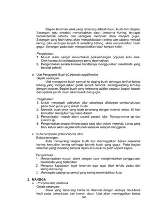 Bagian tanaman jeruk yang terserang adalah daun, buah dan tangkai.
      Serangan kutu tersebut menyebabkan daun berwarna kuning, terdapat
      bercak-bercak klorotis dan seringkali membuat daun menjadi gugur.
      Serangan yang lebih berat akan mengakibatkan ranting dan cabang menjadi
      kering. Jika serangan terjadi di sekeliling batang, akan menyebabkan buah
      gugur. Serangan pada buah mengakibatkan buah tampak kotor.

      Pengelolaan:
      1. Musuh alami sangat menentukan perkembangan populasi kutu sisik.
         Oleh karena itu keberadaannya perlu diperhatikan.
      2. Pengendalian secara kimiawi hendaknya menggunakan insektisida yang
         bersifat selektif.

   d. Ulat Penggerek Buah (Citripestis sagitiferella)
      Gejala serangan:
             Ulat menggerek buah sampai ke daging buah sehingga terlihat bekas
      lubang yang mengeluarkan getah seperti blendok, kadang-kadang tertutup
      dengan kotoran. Bagian buah yang terserang adalah separuh bagian bawah
      dan apabila parah, buah akan busuk dan gugur.

      Pengelolaan:
      1. Untuk mencegah peletakan telur sebaiknya dilakukan pembungkusan
         pada buah jeruk yang masih muda.
      2. Memetik buah jeruk yang telah terserang dengan interval setiap 10 hari
         kemudian menguburnya cukup dalam
      3. Pemanfaatan musuh alami seperti parasit telur Trichogramma sp dan
         Bracon sp.
      4. Pengendalian secara kimiawi pada saat telur belum menetas. Larva yang
         baru keluar akan segera terbunuh sebelum sempat menggerek.

   e. Kutu dompolan (Planococcus citri)
      Gejala serangan:
             Kutu menyerang tangkai buah dan meninggalkan bekas berwarna
      kuning kemudian kering sehingga banyak buah yang gugur. Pada bagian
      tanaman yang terserang tampak dipenuhi kutu-kutu putih seperti kapas.

     Pengelolaan:
     1. Memanfaatkan musuh alami dengan cara menghindarkan penggunaan
        insektisida yang berlebihan
     2. Mengatur kepadatan tajuk tanaman agar agar tidak terlalu padat dan
        saling menaungi
     3. Mencegah datangnya semut yang sering memindahkan kutu

2. MANGGA
   a. Procontariana matteina
      Gejala serangan:
             Daun yang terserang hama ini ditandai dengan adanya bisul-bisul
      kecil pada permukaan dan bawah daun. Ulat akan meninggalkan bekas
                                   105
 