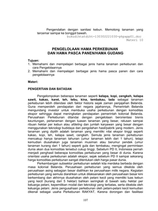 Pengendalian dengan sanitasi kebun. Memotong tanaman yang
      tercemar sampai ke bonggol bawah.
                          bukudiktatdiht-130302221030-phpapp01.doc
                                                            Materi 10


                PENGELOLAAN HAMA PERKEBUNAN
              DAN HAMA PASCA PANEN/HAMA GUDANG

Tujuan:
1. Memahami dan mempelajari berbagai jenis hama tanaman perkebunan dan
   cara Pengelolaannya
2. Memahami dan mempelajari berbagai jenis hama pasca panen dan cara
   pengelolaannya

Materi:

PENGERTIAN DAN BATASAN

       Pengelompokan beberapa tanaman seperti kelapa, kopi, cengkeh, kelapa
sawit, kakao, karet, teh, tebu, kina, tembakau, lada sebagai tanaman
perkebunan lebih dilandasi oleh faktor historis sejak zaman penjajahan Belanda.
Guna memperoleh pendapatan dari negara jajahannya, Pemerintah Belanda
mengundang investor untuk membuka usaha perkebunan dengan komoditas
ekspor sehingga dapat meningkatan pendapatan pemerintah kolonial Belanda.
Perusahaan Perkebunan ditandai dengan pengelolaan berorientasi bisnis
keuntungan, pertanaman dengan luasan tanaman yang besar, ratusan sampai
ribuan hektar per kebun atau afdeling dan jumlah karyawan yang besar dengan
menggunakan teknologi budidaya dan pengolahan hasil/pabrik yang modern. Jenis
tanaman yang dipilih adalah tanaman yang memiliki nilai ekspor tinggi seperti
kakao, kopi, teh, kelapa sawit, cengkeh. Semula jenis tanaman perkebunan
mencakup hanya tanaman tahunan (umur tanaman lebih dari 1 tahun), tetapi
kemudian diusahakan juga tanaman musiman atau berumur pendek (umur
tanaman kurang dari 1 tahun) seperti gula dan tembakau, mengingat permintaan
dunia akan dua komoditas tersebut cukup tinggi. Sebelum PD II, Indonesia pernah
menjadi penghasil beberapa komoditas perkebunan yang besar di dunia. Karena
orientasi usaha perkebunan adalah ekspor, sejak sebelum PD II sampai sekarang
harga komoditas perkebunan sangat ditentukan oleh harga pasar dunia.
       Perkembangan subsektor perkebunan setelah kita merdeka berbeda dengan
masa kolonial Belanda. Perusahaan perkebunan yang semua dikelola oleh
perusahaan asing sebagian besar dialihkan ke perusahaan milik negara. Kegiatan
perkebunan yang semula diarahkan untuk dilaksanakan oleh perusahaan besar kini
berkembang dan akhirnya diusahakan oleh petani kecil yang memiliki luas kebun
yang kecil (kurang dari 5 hektar) bahkan seringkali di bawah satu hektar per
keluarga petani, kepemilikan modal dan teknologi yang terbatas, serta dikelola oleh
keluarga petani. Jenis pengusahaan perkebunan oleh petani-petani kecil kemudian
dikenal sebagai usaha Perkebunan RAKYAT. Karena dorongan dan fasilitasi

                                       107
 