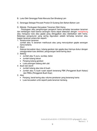 B. Luka Oleh Serangga Pada Manusia Dan Binatang Lain

C. Serangga Sebagai Perusak Produk Di Gudang Dan Bahan-Bahan Lain

D. Metode Pendugaan Kerusakan Tanaman Oleh Hama
    Pendugaan atau penghitungan pengaruh hama terhadap kerusakan tanaman
dan kehilangan hasil karena serangan hama dapat dilakukan dengan menghitung
atau mengukur luka atau gejala yang ditinggalkan atau diakibatkan oleh hama.
Beberapa pengukuran yang sering digunakan adalah terhadap tanaman atau
bagian tanaman antara lain seperti:
1. Keseluruhan tanaman
   Jumlah atau % tanaman mati/busuk atau yang menunjukkan gejala serangan
   hama tertentu
2. Daun
   Adanya kerusakan daun, lubang gerekan dan gejala daun lainnya diukur dengan
   menggunakan luas defoliasi, pengurangan berat kering daun
3. Batang
   • Jumlah atau % puru, sundep, beluk
   • Jumlah lubang keluar
   • Panjang lubang gerekan
   • Luka potongan batang oleh ulat
4. Buah dan benih
   • Jumlah lubang atau luka di buah
   • Jumlah atau % buah rusak seperti terserang PBK (Penggerek Buah Kakao)
       dan PBKo (Penggerek Buah Kopi)
5. Akar
   • Panjang, berat kering atau volume perakaran yang terserang hama
   • Luas kerusakan umbi seperti pada tanaman kentang.




                          bukudiktatdiht-130302221030-phpapp01.doc
                                                           Materi 3
                                      9
 