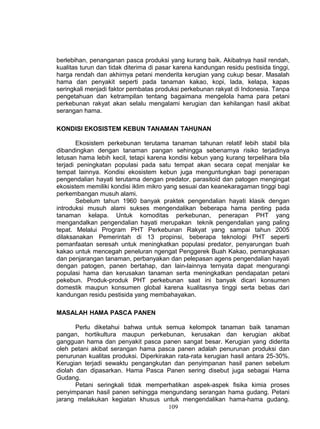 berlebihan, penanganan pasca produksi yang kurang baik. Akibatnya hasil rendah,
kualitas turun dan tidak diterima di pasar karena kandungan residu pestisida tinggi,
harga rendah dan akhirnya petani menderita kerugian yang cukup besar. Masalah
hama dan penyakit seperti pada tanaman kakao, kopi, lada, kelapa, kapas
seringkali menjadi faktor pembatas produksi perkebunan rakyat di Indonesia. Tanpa
pengetahuan dan ketrampilan tentang bagaimana mengelola hama para petani
perkebunan rakyat akan selalu mengalami kerugian dan kehilangan hasil akibat
serangan hama.

KONDISI EKOSISTEM KEBUN TANAMAN TAHUNAN

       Ekosistem perkebunan terutama tanaman tahunan relatif lebih stabil bila
dibandingkan dengan tanaman pangan sehingga sebenarnya risiko terjadinya
letusan hama lebih kecil, tetapi karena kondisi kebun yang kurang terpelihara bila
terjadi peningkatan populasi pada satu tempat akan secara cepat menjalar ke
tempat lainnya. Kondisi ekosistem kebun juga menguntungkan bagi penerapan
pengendalian hayati terutama dengan predator, parasitoid dan patogen mengingat
ekosistem memiliki kondisi iklim mikro yang sesuai dan keanekaragaman tinggi bagi
perkembangan musuh alami.
       Sebelum tahun 1960 banyak praktek pengendalian hayati klasik dengan
introduksi musuh alami sukses mengendalikan beberapa hama penting pada
tanaman kelapa. Untuk komoditas perkebunan, penerapan PHT yang
mengandalkan pengendalian hayati merupakan teknik pengendalian yang paling
tepat. Melalui Program PHT Perkebunan Rakyat yang sampai tahun 2005
dilaksanakan Pemerintah di 13 propinsi, beberapa teknologi PHT seperti
pemanfaatan seresah untuk meningkatkan populasi predator, penyarungan buah
kakao untuk mencegah peneluran ngengat Penggerek Buah Kakao, pemangkasan
dan penjarangan tanaman, perbanyakan dan pelepasan agens pengendalian hayati
dengan patogen, panen bertahap, dan lain-lainnya ternyata dapat mengurangi
populasi hama dan kerusakan tanaman serta meningkatkan pendapatan petani
pekebun. Produk-produk PHT perkebunan saat ini banyak dicari konsumen
domestik maupun konsumen global karena kualitasnya tinggi serta bebas dari
kandungan residu pestisida yang membahayakan.

MASALAH HAMA PASCA PANEN

       Perlu diketahui bahwa untuk semua kelompok tanaman baik tanaman
pangan, hortikultura maupun perkebunan, kerusakan dan kerugian akibat
gangguan hama dan penyakit pasca panen sangat besar. Kerugian yang diderita
oleh petani akibat serangan hama pasca panen adalah penurunan produksi dan
penurunan kualitas produksi. Diperkirakan rata-rata kerugian hasil antara 25-30%.
Kerugian terjadi sewaktu pengangkutan dan penyimpanan hasil panen sebelum
diolah dan dipasarkan. Hama Pasca Panen sering disebut juga sebagai Hama
Gudang.
       Petani seringkali tidak memperhatikan aspek-aspek fisika kimia proses
penyimpanan hasil panen sehingga mengundang serangan hama gudang. Petani
jarang melakukan kegiatan khusus untuk mengendalikan hama-hama gudang.
                                       109
 