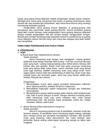 Upaya yang paling sering dilakukan adalah pengeringan dengan panas matahari.
Berbagai jenis hama yang menyerang hasil panen di gudang penyimpanan dapat
berasal dari atau terbawa dari pertanaman, atau hama-hama khusus yang memang
menyenangi ekosistem gudang.
       Pengendalian hama gudang khusus dilakukan di gudang-gudang milik
perusahaan atau pemerintah seperi gudang BULOG. Karena ekosistem gudang
dapat lebih mudah dikuasai maka pengendalian hama gudang biasanya dilakukan
dengan metode pengendalian fisik dan kimiawi dengan menggunakan fumigan.
Banyak jenis fumigan berbahaya bagi kesehatan karena itu perlakuannya di gudang
harus dilakukan secara hati-hati hanya oleh orang atau petugas yang telah terlatih
atau bersertifikat.

HAMA-HAMA PERKEBUNAN DAN PASCA PANEN

A. PERKEBUNAN
1. KOPI
   a. Bubuk Buah Kopi (Hypothenemus hampei)
       Gejala serangan:
             Hama menyerang buah dengan cara menggerek. Lubang gerekan
       berbentuk bulat dengan diameter lebih kurang 1 mm dan umumnya dijumpai
       pada ujung buah. Lubang kadang-kadang sukar dilihat karena tertutup oleh
       kotoran atau sisa gerekan. Bubuk buah kopi pada umumnya menyerang
       buah yang bijinya telah cukup keras, namun demikian buah yang bijinya
       lunak juga diserang. Setelah menyerang buah yang bijinya lunak, hama
       segera keluar karena tidak bisa berkembang di dalamnya. Buah muda akan
       menjadi busuk dan kemudian gugur. Jenis kopi yang disukai adalah jenis
       Arabica, Robusta dan Liberica.

      Pengelolaan:
      1. Memanfaatkan musuh alami seperti parasitoid Heterospilus coffeicola,
         jamur Spicaria javanica, predator Dindymus rubiginosus.
      2. Memodifikasi lingkungan seperti mengurangi naungan dan melakukan
         pemangkasan.
      3. Mengusahakan supaya selama jangka waktu tertentu tidak terdapat buah
         kopi, baik di pohon ataupun di tanah. Dengan demikian kumbang betina
         tidak mempunyai buah kopi untuk makanan atau untuk tempat
         berkembang biak. Hal tersebut dapat diusahakan antara lain melalui
         rampasan, lelesan, petik bubuk

   b. Bubuk Ranting Coklat (Xylosandrus morigerus)
      Gejala serangan:
            Hama ini menyerang tanaman kopi di pembibitan, tanaman muda dan
      tanaman dewasa. Di pembibitan hama menyerang bagian batang, sehingga
      daun menjadi kering dan seringkali menyebabkan kematian. Bila tanaman
      muda yang terserang maka pertumbuhan dan masa berbuah akan
      terhambat. Bubuk ranting coklat dapat menyerang sampai ke dalam akar
      tunggang.

                                       110
 