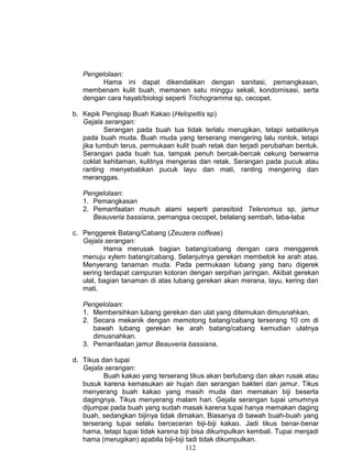 Pengelolaan:
         Hama ini dapat dikendalikan dengan sanitasi, pemangkasan,
   membenam kulit buah, memanen satu minggu sekali, kondomisasi, serta
   dengan cara hayati/biologi seperti Trichogramma sp, cecopet.

b. Kepik Pengisap Buah Kakao (Helopeltis sp)
   Gejala serangan:
          Serangan pada buah tua tidak terlalu merugikan, tetapi sebaliknya
   pada buah muda. Buah muda yang terserang mengering lalu rontok, tetapi
   jika tumbuh terus, permukaan kulit buah retak dan terjadi perubahan bentuk.
   Serangan pada buah tua, tampak penuh bercak-bercak cekung berwarna
   coklat kehitaman, kulitnya mengeras dan retak. Serangan pada pucuk atau
   ranting menyebabkan pucuk layu dan mati, ranting mengering dan
   meranggas.

   Pengelolaan:
   1. Pemangkasan
   2. Pemanfaatan musuh alami seperti parasitoid Telenomus sp, jamur
      Beauveria bassiana, pemangsa cecopet, belalang sembah, laba-laba

c. Penggerek Batang/Cabang (Zeuzera coffeae)
   Gejala serangan:
          Hama merusak bagian batang/cabang dengan cara menggerek
   menuju xylem batang/cabang. Selanjutnya gerekan membelok ke arah atas.
   Menyerang tanaman muda. Pada permukaan lubang yang baru digerek
   sering terdapat campuran kotoran dengan serpihan jaringan. Akibat gerekan
   ulat, bagian tanaman di atas lubang gerekan akan merana, layu, kering dan
   mati.

   Pengelolaan:
   1. Membersihkan lubang gerekan dan ulat yang ditemukan dimusnahkan.
   2. Secara mekanik dengan memotong batang/cabang terserang 10 cm di
      bawah lubang gerekan ke arah batang/cabang kemudian ulatnya
      dimusnahkan.
   3. Pemanfaatan jamur Beauveria bassiana.

d. Tikus dan tupai
   Gejala serangan:
          Buah kakao yang terserang tikus akan berlubang dan akan rusak atau
   busuk karena kemasukan air hujan dan serangan bakteri dan jamur. Tikus
   menyerang buah kakao yang masih muda dan memakan biji beserta
   dagingnya. Tikus menyerang malam hari. Gejala serangan tupai umumnya
   dijumpai pada buah yang sudah masak karena tupai hanya memakan daging
   buah, sedangkan bijinya tidak dimakan. Biasanya di bawah buah-buah yang
   terserang tupai selalu berceceran biji-biji kakao. Jadi tikus benar-benar
   hama, tetapi tupai tidak karena biji bisa dikumpulkan kembali. Tupai menjadi
   hama (merugikan) apabila biji-biji tadi tidak dikumpulkan.
                                      112
 