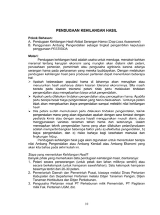 PENDUGAAN KEHILANGAN HASIL

Pokok Bahasan:
A. Pendugaan Kehilangan Hasil Akibat Serangan Hama (Crop Loss Assesment)
B. Penggunaan Ambang Pengendalian sebagai tingkat pengambilan keputusan
   penggunaan PESTISIDA

Materi:
        Pendugaan kehilangan hasil adalah usaha untuk menduga, menaksir bahkan
meramal tentang kerugian ekonomi yang mungkin akan dialami oleh petani,
perusahaan pertanian, pemerintah atau pengusaha agribisnis karena adanya
serangan hama pada pertanaman yang mereka budidayakan. Dengan melakukan
pendugaan kehilangan hasil para produsen pertanian dapat menentukan beberapa
hal:
 Apakah keberadaan populasi hama di lahannya akan merugikan atau
    menurunkan hasil usahanya dalam kisaran toleransi ekonominya. Bila masih
    berada pada kisaran toleransi petani tidak perlu melakukan tindakan
    pengendalian atau mengeluarkan biaya untuk pengendalain.
 Apakah perlu dilakukan tindakan pengendalian atau pencegahan hama. Apabila
    perlu berapa besar biaya pengendalian yang harus dikeluarkan. Tentunya petani
    tidak akan mengeluarkan biaya pengendalian sampai melebihi nilai kehilangan
    hasil
 Bila petani sudah memutuskan perlu dilakukan tindakan pengendalian, teknik
    pengendalian mana yang akan digunakan apakah dengan cara kimiawi dengan
    pestisida kimia atau dengan secara hayati menggunakan musuh alami, atau
    menggunakaan varietas tanaman tahan hama dan seterusnya. Dalam
    menetapkan teknik pengendalian hama yang akan dilakukan petani/produsen
    adalah mempertimbangkan beberapa faktor yaitu a) efektivitas pengendalian, b)
    biaya pengendalian, dan c) risiko bahaya bagi kesehatan manusia dan
    lingkungan hidup.
        Pendugaan kehilangan hasil juga akan digunakan untuk menentukan berapa
nilai Ambang Pengendalian atau Ambang Kendali atau Ambang Ekonomi yang
akan kita bahas pada akhir kuliah ini.

Siapa yang memerlukan Kehilangan Hasil?
Banyak pihak yang memerlukan data pendugaan kehilangan hasil, diantaranya:
1. Petani secara perseorangan (untuk petak dan lahan miliknya sendiri) atau
   secara berkelompok (untuk hamparan sawah/lahan). Satu kelompok hamparan
   besarnya terdiri dari 20-30 petani.
2. Pemeriantah Daerah dan Pemerintah Pusat, biasaya melalui Dinas Pertanian
   Kabupaten dan Departemen Pertanian melalui Ditjen Tanaman Pangan, Ditjen
   Tanaman Hortikultura dan Ditjen Perkebunan.
3. Pengusaha Pertanian misal PT Perkebunan milik Pemerintah, PT Pagilaran
   milik Fak. Pertanian UGM, dst.




                                       10
 