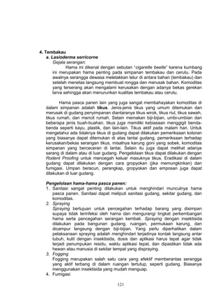 4. Tembakau
    a. Lasioderma serricorne
        Gejala serangan:
               Hama ini dikenal dengan sebutan “cigarette beetle” karena kumbang
        ini merupakan hama penting pada simpanan tembakau dan cerutu. Pada
        awalnya serangga dewasa meletakkan telur di antara bahan (tembakau) dan
        setelah menetas langsung membuat rongga dan merusak bahan. Komoditas
        yang terserang akan mengalami kerusakan dengan adanya bekas gerekan
        larva sehingga akan menurunkan kualitas tembakau atau cerutu.

          Hama pasca panen lain yang juga sangat membahayakan komoditas di
   dalam simpanan adalah tikus. Jenis-jenis tikus yang umum ditemukan dan
   merusak di gudang penyimpanan diantaranya tikus wirok, tikus riul, tikus sawah,
   tikus rumah, dan mencit rumah. Selain memakan biji-bijian, umbi-umbian dan
   beberapa jenis buah-buahan, tikus juga memiliki kebiasaan menggigit benda-
   benda seperti kayu, plastik, dan lain-lain. Tikus aktif pada malam hari. Untuk
   mengetahui ada tidaknya tikus di gudang dapat dilakukan pemeriksaan kotoran
   yang biasanya dapat ditemukan di atas lantai gudang, pemeriksaan terhadap
   kerusakan/bekas serangan tikus, misalnya karung goni yang sobek, komoditas
   simpanan yang berceceran di lantai. Selain itu juga dapat melihat adanya
   sarang di dalam atau di luar gudang. Pengelolaan tikus dapat dilakukan dengan
   Rodent Proofing untuk mencegah keluar masuknya tikus. Eradikasi di dalam
   gudang dapat dilakukan dengan cara gropyokan (jika memungkinkan) dan
   fumigasi. Umpan beracun, perangkap, gropyokan dan emposan juga dapat
   dilakukan di luar gudang.

   Pengelolaan hama-hama pasca panen:
   1. Sanitasi sangat penting dilakukan untuk menghindari munculnya hama
      pasca panen. Sanitasi dapat meliputi sanitasi gudang, sekitar gudang, dan
      komoditas.
   2. Spraying
      Spraying bertujuan untuk pencegahan terhadap barang yang disimpan
      supaya tidak terinfeksi oleh hama dan mengurangi tingkat perkembangan
      hama serta pencegahan serangan kembali. Spraying dengan insektisida
      dilakukan pada bangunan gudang, ruangan, permukaan karung, dan
      dicampur langsung dengan biji-bijian. Yang perlu diperhatikan dalam
      pelaksanaan spraying adalah menghindari terjadinya kontak langsung antar
      tubuh, kulit dengan insektisida, dosis dan aplikasi harus tepat agar tidak
      terjadi penumpukan residu, waktu aplikasi tepat, dan dipastikan tidak ada
      hewan atau manusia di sekitar tempat yang dispraying.
   3. Fogging
      Fogging merupakan salah satu cara yang efektif memberantas serangga
      yang aktif terbang di dalam ruangan tertutup, seperti gudang. Biasanya
      menggunakan insektisida yang mudah menguap.
   4. Fumigasi

                                       121
 