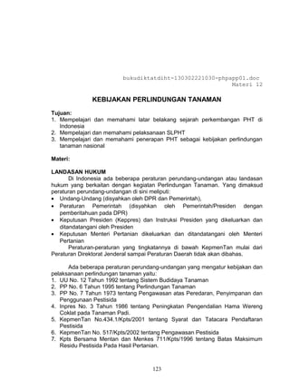 bukudiktatdiht-130302221030-phpapp01.doc
                                                         Materi 12

              KEBIJAKAN PERLINDUNGAN TANAMAN

Tujuan:
1. Mempelajari dan memahami latar belakang sejarah perkembangan PHT di
   Indonesia
2. Mempelajari dan memahami pelaksanaan SLPHT
3. Mempelajari dan memahami penerapan PHT sebagai kebijakan perlindungan
   tanaman nasional

Materi:

LANDASAN HUKUM
       Di Indonesia ada beberapa peraturan perundang-undangan atau landasan
hukum yang berkaitan dengan kegiatan Perlindungan Tanaman. Yang dimaksud
peraturan perundang-undangan di sini meliputi:
• Undang-Undang (disyahkan oleh DPR dan Pemerintah),
• Peraturan Pemerintah (disyahkan oleh Pemerintah/Presiden dengan
   pemberitahuan pada DPR)
• Keputusan Presiden (Keppres) dan Instruksi Presiden yang dikeluarkan dan
   ditandatangani oleh Presiden
• Keputusan Menteri Pertanian dikeluarkan dan ditandatangani oleh Menteri
   Pertanian
       Peraturan-peraturan yang tingkatannya di bawah KepmenTan mulai dari
Peraturan Direktorat Jenderal sampai Peraturan Daerah tidak akan dibahas.

      Ada beberapa peraturan perundang-undangan yang mengatur kebijakan dan
pelaksanaan perlindungan tanaman yaitu:
1. UU No. 12 Tahun 1992 tentang Sistem Budidaya Tanaman
2. PP No. 6 Tahun 1995 tentang Perlindungan Tanaman
3. PP No. 7 Tahun 1973 tentang Pengawasan atas Peredaran, Penyimpanan dan
   Penggunaan Pestisida
4. Inpres No. 3 Tahun 1986 tentang Peningkatan Pengendalian Hama Wereng
   Coklat pada Tanaman Padi.
5. KepmenTan No.434.1/Kpts/2001 tentang Syarat dan Tatacara Pendaftaran
   Pestisida
6. KepmenTan No. 517/Kpts/2002 tentang Pengawasan Pestisida
7. Kpts Bersama Mentan dan Menkes 711/Kpts/1996 tentang Batas Maksimum
   Residu Pestisida Pada Hasil Pertanian.



                                    123
 