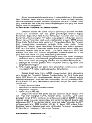 Semua kegiatan perlindungan tanaman di Indonesia baik yang dilaksanakan
oleh Pemerintah, petani maupun masyarakat harus didasarkan pada peraturan
perundang-undangan tersebut, termasuk pasal-pasal mengenai Tindakan Pidana
yang diberlakukan bagi pihak yang melakukan pelanggaran atau yang tidak sesuai
dengan peraturan yang berlaku.
SEJARAH PHT SEBAGAI KEBIJAKAN NASIONAL

       Dilihat dari sejarah, PHT dalam kebijakan perlindungan tanaman telah lama
dibahas dan disarankan oleh para pakar perlindungan tanaman kepada
Pemerintah. Sejak tahun 1970 Komisi Perlindungan Tanaman telah mendesak
Pemerintah untuk menerapkan PHT dalam setiap program perlindungan tanaman.
Namun karena Pemerintah masih asyik melaksanakan program BIMAS dengan
Panca Usaha Tani dimana pada usaha ke-4 (Pengendalian Hama dan Penyakit)
lebih mengutamakan penggunaan pestisida kimia, maka usulan Komisi
Perlindungan Tanaman kurang diperhatikan. Saran para pakar tentang penerapan
PHT baru diperhatikan Pemerintah setelah terjadi letusan wereng coklat yang
menyerang tanaman padi seluas hampir 1 juta hektar pada tahun 1979-1980.
Akhirnya pada tahun 1986 Presiden mengeluarkan Instruksi Presiden No. 3/1986
yang terdiri atas banyak butir, yang paling penting diantaranya:
1. Pengendalian hama wereng coklat padi dengan prinsip PHT, antara lain dengan
    penanaman VUTW, tanam serentak, pergiliran tanaman, penggunaan pestisida
    kimia secara selektif terutama yang berbahan aktif buprofezin (kelompok IGR)
2. Sebanyak 57 formulasi pestisida kimia dinyatakan dilarang digunakan untuk
    pengendalian hama padi.
3. Para petugas lapangan dan petani harus ditingkatkan kemampuannya dalam
    menerapkan PHT melalui kegiatan penyuluhan dan pelatihan.

       Sebagai tindak lanjut Inpres 3/1986, dengan bantuan dana internasional
yang berasal dari Pemerintah Belanda, Amerika Serikat dan Bank Dunia, sejak
tahun 1989 Pemerintah menyelenggarakan kegiatan SLPHT sebagai wahana
pelatihan petugas dan petani padi dalam menerapkan dan mengembangkan PHT.
Empat Prinsip PHT yang dikembangkan sendiri oleh petugas dan petani dalam
SLPHT yaitu:
1. Budidaya Tanaman Sehat
2. Pelestarian dan Pemanfaatan Musuh Alami
3. Pengamatan Mingguan
4. Petani sebagai “Ahli” PHT
       Sampai akhir tahun 1998 sekitar satu juta petani dan ribuan petugas (PHP
dan PPL) telah mengikuti SLPHT. Peranan sivitas akademika UGM dalam
persiapan Inpres 3/1986, persiapan dan pelaksanaan program SLPHT di tingkat
nasional sangat menonjol, bahkan diakui oleh dunia internasional. Secara politik
pelaksanaan SLPHT memberikan tekanan yang kuat pada Pemerintah dan DPR
sehingga pada tahun 1992 disyahkan UU No. 12 tahun 1992 tentang Sistem
Budidaya Tanaman. Sebagai tindak lanjut UU tersebut, Pemerintah mengeluarkan
PP No. 6 Tahun 1995 tentang Perlindungan Tanaman.

PHT MENURUT UNDANG-UNDANG
                                      124
 