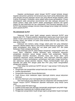 Kegiatan pemberdayaan petani dengan SLPHT sangat berbeda dengan
kegiatan penyuluhan pertanian konvensional yang masih sering dilaksanakan oleh
para petugas penyuluh lapangan secara rutin yang dikenal dengan kegiatan LAKU
(Latihan Kunjungan). Perbedaan utama adalah pada proses pembelajaran. Proses
pembelajaran pada penyuluhan konvensional dari atas (petugas penyuluh) ke
bawah (petani), tetapi pada SLPHT adalah pembelajaran bersama dari bawah
(petani) ke atas (kelompok tani dan masyarakat). Para Pemandu lapangan (PL) di
SLPHT tidak berperan sebagai instruktor tetapi sebagai teman belajar dan fasilitator
petani peserta SLPHT.

PELAKSANAAN SLPHT

        Sebanyak 20-25 petani dipilih sebagai peserta kelompok SLPHT yang
dipandu oleh 2 PL. Program pelatihan dilaksanakan selama satu musim tanam atau
sekitar 3 bulan untuk tanaman musiman (padi, kedelai, bawang merah, cabe, kubis,
kentang, kapas), dan sekitar 3-4 bulan untuk tanaman tahunan (kopi, kakao, teh,
lada, jambu mete).
        Kelompok tani bertemu setiap minggu sekali pada hari yang ditetapkan
kelompok. Mereka belajar tidak di ruang tertutup tetapi langsung di lapangan, pada
petak pembelajaran yang dibagi dua sub petak yaitu petak PHT dan petak
Kebiasaan Petani sebagai pembanding.
        Atas bimbingan para PL petani belajar mengamati, mengumpulkan OPT dan
musuh alami, melakukan analisis ekosistem serta mengambil keputusan
pengelolaan ekosistem sesuai dengan analisis hasil pengamatan. Mereka
mempelajari dinamika ekosistem, dinamika hama dan musuh alami serta
mengambil keputusan secara berkelompok. Hasil keputusan kelompok segera
dilaksanakan di kebun pembelajaran, pembahasan hasil pada minggu berikutnya,
dan seterusnya sampai tanaman dipanen. Petani membandingkan hasil yang
diperoleh dari petak PHT dengan petak Non PHT yang masih mengandalkan
penggunaan pestisida.
        Pada setiap hari pertemuan SLPHT dari jam 7 pagi sampai 13.00 siang diisi
dengan acara:
• Pengamatan dan pengambilan sampel hama dan musuh alami
• Analisis Agroekosistem
• Pengambilan Keputusan Secara Berkelompok
• Topik Khusus untuk melakukan kajian topik-topik tertentu sesuai kebutuhan
    kelompok
• Dinamika Kelompok untuk meningkatkan kekompakan kelompok
        Dari hasil evaluasi yang dilakukan oleh tim independen baik terhadap SLPHT
Pangan maupun SLPHT Perkebunan diperoleh kesimpulan yang hampir sama
yaitu:
1. Produksi petak PHT lebih tinggi
2. Kualitas produk lebih baik sehingga memperoleh penghargaan yang lebih tinggi
3. Penggunaan insektisida dan fungisida sangat menurun
4. Penggunaan pengendalian hayati dengan agens pengendalian hayati meningkat


                                        127
 