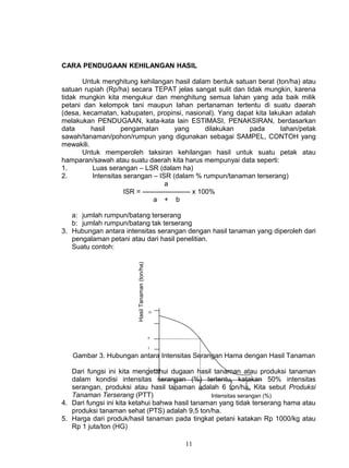 CARA PENDUGAAN KEHILANGAN HASIL

       Untuk menghitung kehilangan hasil dalam bentuk satuan berat (ton/ha) atau
satuan rupiah (Rp/ha) secara TEPAT jelas sangat sulit dan tidak mungkin, karena
tidak mungkin kita mengukur dan menghitung semua lahan yang ada baik milik
petani dan kelompok tani maupun lahan pertanaman tertentu di suatu daerah
(desa, kecamatan, kabupaten, propinsi, nasional). Yang dapat kita lakukan adalah
melakukan PENDUGAAN, kata-kata lain ESTIMASI, PENAKSIRAN, berdasarkan
data      hasil     pengamatan           yang        dilakukan pada   lahan/petak
sawah/tanaman/pohon/rumpun yang digunakan sebagai SAMPEL, CONTOH yang
mewakili.
       Untuk memperoleh taksiran kehilangan hasil untuk suatu petak atau
hamparan/sawah atau suatu daerah kita harus mempunyai data seperti:
1.        Luas serangan – LSR (dalam ha)
2.        Intensitas serangan – ISR (dalam % rumpun/tanaman terserang)
                                     a
                     ISR = --------------------- x 100%
                                a + b

   a: jumlah rumpun/batang terserang
   b: jumlah rumpun/batang tak terserang
3. Hubungan antara intensitas serangan dengan hasil tanaman yang diperoleh dari
   pengalaman petani atau dari hasil penelitian.
   Suatu contoh:
                        Hasil Tanaman (ton/ha)




                                                 10




                                                 6


                                                 5

   Gambar 3. Hubungan antara Intensitas Serangan Hama dengan Hasil Tanaman
                                                 2
   Dari fungsi ini kita mengetahui dugaan hasil tanaman atau produksi tanaman
   dalam kondisi intensitas serangan (%) tertentu, katakan 50% intensitas
   serangan, produksi atau hasil tanaman adalah 6 ton/ha. Kita sebut Produksi
                                      20       50         80    100
   Tanaman Terserang (PTT)                        Intensitas serangan (%)
4. Dari fungsi ini kita ketahui bahwa hasil tanaman yang tidak terserang hama atau
   produksi tanaman sehat (PTS) adalah 9,5 ton/ha.
5. Harga dari produk/hasil tanaman pada tingkat petani katakan Rp 1000/kg atau
   Rp 1 juta/ton (HG)

                                                      11
 