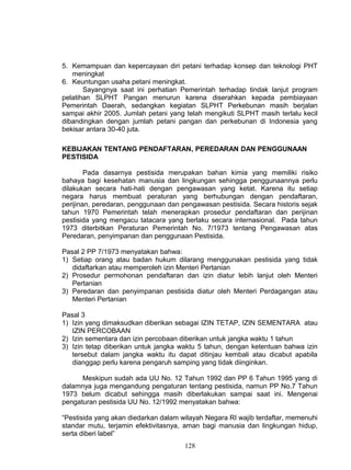 5. Kemampuan dan kepercayaan diri petani terhadap konsep dan teknologi PHT
   meningkat
6. Keuntungan usaha petani meningkat.
       Sayangnya saat ini perhatian Pemerintah terhadap tindak lanjut program
pelatihan SLPHT Pangan menurun karena diserahkan kepada pembiayaan
Pemerintah Daerah, sedangkan kegiatan SLPHT Perkebunan masih berjalan
sampai akhir 2005. Jumlah petani yang telah mengikuti SLPHT masih terlalu kecil
dibandingkan dengan jumlah petani pangan dan perkebunan di Indonesia yang
bekisar antara 30-40 juta.

KEBIJAKAN TENTANG PENDAFTARAN, PEREDARAN DAN PENGGUNAAN
PESTISIDA

        Pada dasarnya pestisida merupakan bahan kimia yang memiliki risiko
bahaya bagi kesehatan manusia dan lingkungan sehingga penggunaannya perlu
dilakukan secara hati-hati dengan pengawasan yang ketat. Karena itu setiap
negara harus membuat peraturan yang berhubungan dengan pendaftaran,
perijinan, peredaran, penggunaan dan pengawasan pestisida. Secara historis sejak
tahun 1970 Pemerintah telah menerapkan prosedur pendaftaran dan perijinan
pestisida yang mengacu tatacara yang berlaku secara internasional. Pada tahun
1973 diterbitkan Peraturan Pemerintah No. 7/1973 tentang Pengawasan atas
Peredaran, penyimpanan dan penggunaan Pestisida.

Pasal 2 PP 7/1973 menyatakan bahwa:
1) Setiap orang atau badan hukum dilarang menggunakan pestisida yang tidak
   didaftarkan atau memperoleh izin Menteri Pertanian
2) Prosedur permohonan pendaftaran dan izin diatur lebih lanjut oleh Menteri
   Pertanian
3) Peredaran dan penyimpanan pestisida diatur oleh Menteri Perdagangan atau
   Menteri Pertanian

Pasal 3
1) Izin yang dimaksudkan diberikan sebagai IZIN TETAP, IZIN SEMENTARA atau
   IZIN PERCOBAAN
2) Izin sementara dan izin percobaan diberikan untuk jangka waktu 1 tahun
3) Izin tetap diberikan untuk jangka waktu 5 tahun, dengan ketentuan bahwa izin
   tersebut dalam jangka waktu itu dapat ditinjau kembali atau dicabut apabila
   dianggap perlu karena pengaruh samping yang tidak diinginkan.

      Meskipun sudah ada UU No. 12 Tahun 1992 dan PP 6 Tahun 1995 yang di
dalamnya juga mengandung pengaturan tentang pestisida, namun PP No.7 Tahun
1973 belum dicabut sehingga masih diberlakukan sampai saat ini. Mengenai
pengaturan pestisida UU No. 12/1992 menyatakan bahwa:

“Pestisida yang akan diedarkan dalam wilayah Negara RI wajib terdaftar, memenuhi
standar mutu, terjamin efektivitasnya, aman bagi manusia dan lingkungan hidup,
serta diberi label”
                                      128
 