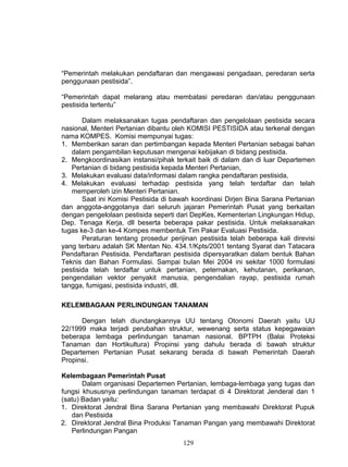 “Pemerintah melakukan pendaftaran dan mengawasi pengadaan, peredaran serta
penggunaan pestisida”.

“Pemerintah dapat melarang atau membatasi peredaran dan/atau penggunaan
pestisida tertentu”

       Dalam melaksanakan tugas pendaftaran dan pengelolaan pestisida secara
nasional, Menteri Pertanian dibantu oleh KOMISI PESTISIDA atau terkenal dengan
nama KOMPES. Komisi mempunyai tugas:
1. Memberikan saran dan pertimbangan kepada Menteri Pertanian sebagai bahan
   dalam pengambilan keputusan mengenai kebijakan di bidang pestisida.
2. Mengkoordinasikan instansi/pihak terkait baik di dalam dan di luar Departemen
   Pertanian di bidang pestisida kepada Menteri Pertanian,
3. Melakukan evaluasi data/informasi dalam rangka pendaftaran pestisida,
4. Melakukan evaluasi terhadap pestisida yang telah terdaftar dan telah
   memperoleh izin Menteri Pertanian.
       Saat ini Komisi Pestisida di bawah koordinasi Dirjen Bina Sarana Pertanian
dan anggota-anggotanya dari seluruh jajaran Pemerintah Pusat yang berkaitan
dengan pengelolaan pestisida seperti dari DepKes, Kementerian Lingkungan Hidup,
Dep. Tenaga Kerja, dll beserta beberapa pakar pestisida. Untuk melaksanakan
tugas ke-3 dan ke-4 Kompes membentuk Tim Pakar Evaluasi Pestisida.
       Peraturan tentang prosedur perijinan pestisida telah beberapa kali direvisi
yang terbaru adalah SK Mentan No. 434.1/Kpts/2001 tentang Syarat dan Tatacara
Pendaftaran Pestisida. Pendaftaran pestisida dipersyaratkan dalam bentuk Bahan
Teknis dan Bahan Formulasi. Sampai bulan Mei 2004 ini sekitar 1000 formulasi
pestisida telah terdaftar untuk pertanian, peternakan, kehutanan, perikanan,
pengendalian vektor penyakit manusia, pengendalian rayap, pestisida rumah
tangga, fumigasi, pestisida industri, dll.

KELEMBAGAAN PERLINDUNGAN TANAMAN

      Dengan telah diundangkannya UU tentang Otonomi Daerah yaitu UU
22/1999 maka terjadi perubahan struktur, wewenang serta status kepegawaian
beberapa lembaga perlindungan tanaman nasional. BPTPH (Balai Proteksi
Tanaman dan Hortikultura) Propinsi yang dahulu berada di bawah struktur
Departemen Pertanian Pusat sekarang berada di bawah Pemerintah Daerah
Propinsi.

Kelembagaan Pemerintah Pusat
       Dalam organisasi Departemen Pertanian, lembaga-lembaga yang tugas dan
fungsi khususnya perlindungan tanaman terdapat di 4 Direktorat Jenderal dan 1
(satu) Badan yaitu:
1. Direktorat Jendral Bina Sarana Pertanian yang membawahi Direktorat Pupuk
   dan Pestisida
2. Direktorat Jendral Bina Produksi Tanaman Pangan yang membawahi Direktorat
   Perlindungan Pangan
                                       129
 