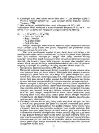 6. Kehilangan hasil (KH) dalam satuan berat (ton) = Luas serangan (LSR) x
   Produksi Tanaman Sehat (PTS) --- Luas serangan (LSR) x Produksi Tanaman
   Terserang (PTT)
7. Nilai kehilangan hasil (NKH) dalam rupiah = Harga produk (HG) x KH
Suatu contoh: Untuk hama padi di suatu kecamatan ternyata LSR 500 ha. PTT= 6
ton/ha. PTS = 9,5 ton/ha dan harga padi kering panen (HG) Rp 1500/kg.

KH      = (LSR x PTS) – (LSR x PTT)
        = (500 x 9,5) – (500 x 6)
        = 4750 – 3000 ton
        = Rp 2.625.000.000
        = Rp 2,625 milyar
        Dengan perhitungan tersebut secara kasar kita dapat mengetahui seberapa
besar kerugian yang dialami oleh petani, masyarakat dan pemerintah akibat
terjadinya serangan hama tertentu.
        Dari cara penghitungan tersebut di atas dapat dimengerti bahwa untuk
menduga kehilangan hasil kita memerlukan hubungan fungsional antara populasi
hama atau intensitas serangan (%) dengan hasil. Tanpa informasi tentang
hubungan ini kita tidak dapat menduga/menaksir berapa hasil tanaman yang akan
diperoleh bila terserang hama pada intensitas serangan atau populasi hama
tertentu. Untuk memperoleh fungsi tersebut perlu dilakukan percobaan pengamatan
langsung di lapangan. Ada beberapa cara yang dapat kita lakukan antara lain:
1. Cara pertama adalah dengan cara ALAMI yaitu dengan:
    Mengamati beberapa petak sawah dengan menghitung berapa populasi hama
    atau intensitas serangan hama tertentu. Misal pada petak pertama intensitas
    serangan 5%, petak kedua 20%, petak ketiga 40%, petak keempat 60%, petak
    kelima 80%, dan petak keenam puso atau 95%. Pada waktu panen kita lakukan
    ubinan hasil pada semua 6 petak tersebut. Dari langkah pertama dan kedua
    tersebut kita dapat memperoleh fungsi hubungan intensitas serangan dan hasil.
2. Namun seringkali di lapangan kita mengalami kesulitan dalam mendapatkan
    petak-petak sawah yang memiliki kisaran lebar dalam kepadatan populasi hama
    atau intensitas serangan seperti contoh di atas. Untuk memperoleh intensitas
    serangan atau populasi hama yang berbeda seringkali kita lakukan secara
    BUATAN yaitu dengan menginfestasikan hama dalam pertanaman yang
    dikurung dalam suatu kasa yang selebar petak sawah. Dengan melakukan
    infestasi hama kita dapat mengatur berapa kepadatan populasi atau intensitas
    serangan yang kita inginkan.
3. Cara ketiga merupakan cara yang paling murah tetapi tidak teliti yaitu dari data
    EMPIRIK atau pengalaman dari petani kita lakukan wawancara pada petani
    yang sudah lama berpengalaman menghadapi masalah hama tertentu yang
    menyerang tanaman atau komoditas pertanian yang mereka usahakan. Kita
    tanyakan pada para petani berapa produksi tanaman yang mereka dapatkan
    dalam kondisi intensitas serangan hama rendah, sedang, tinggi dan puso, serta
    berapa produksi tanaman dalam kondisi sehat atau tidak terserang hama. Dari
    data empirik petani akhirnya kita dapat memperoleh hubungan fungsional antara
    intensitas serangan dan hasil. Cara ini mudah kita lakukan, tetapi sulitnya tidak
    semua petani ingat apalagi menyimpan data serangan hama dan kerusakan
    yang pernah mereka alami.
                                          12
 