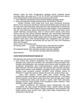 dihemat, petani tak perlu menggunakan pestisida secara berjadwal seperti
seminggu sekali, atau pada umur 15, 20, 45, 60 HST (hari setelah tanam). Namun
untuk melaksanakan prinsip tersebut ada dua syarat penting yaitu:
1. Harus dilakukan pengamatan secara berkala (katakan seminggu sekali)
2. Harus ada ketentuan mengenai berapa besar nilai AE/AK/AT tersebut
         Dengan demikian untuk setiap jenis hama yang menyerang komoditas
tertentu harus mempunyai nilai AEnya masing-masing bahkan pada prinsipnya nilai
AE suatu jenis hama tidak tetap, tidak sama dari satu tempat/lokasi ke tempat lain
dari waktu ke waktu lain. Artinya nilai AE dinamis, tidak seragam. Yang menetapkan
nilai AE yang paling baik adalah petani/kelompok tani sendiri yang berlaku untuk
spesifik lahannya masing-masing. Saat ini karena petani banyak yang belum
mampu nilai AE lebih sering mengikuti ketetapan atau rekomendasi pemerintah
atau rekomendasi peneliti sehingga nilai AE cenderung seragam. Mungkin untuk
sementara keadaan tersebut dapat berjalan tetapi harus diikuti dengan melakukan
pelatihan pada petani untuk mengembangkan dan menetapkan AE nya sendiri.
Biasanya petani menerima rekomendasi AE dari para PPL atau PHP (Pengamat
Hama dan Penyakit).
Suatu contoh untuk tanaman padi:
AE wereng coklat      : 5 nimfa + dewasa/rumpun padi pada fase vegetatif
                        10 nimfa + dewasa /rumpun pada fase generatif
AE penggerek batang: 30% intensitas serangan pada fase vegetatif
                        10% intensitas serangan pada fase generatif
(lihat lampiran)

CARA PENETAPAN/PENGHITUNGAN AE

Ada beberapa cara penentuan AE yang dapat kita lakukan:
1. Cara empirik atau berdasar pengalaman dari petani, peneliti atau petugas
   lapangan yang sudah lama menekuni dan merasakan tentang kerusakan atau
   kerugian yang diakibatkan oleh serangan hama tertentu pada komoditas yang
   diusahakan. Berdasarkan data empirik/pengalaman selama bertahun-tahun
   dapat diperoleh informasi tentang pada aras populasi atau intensitas serangan
   berapa hama tersebut mulai dirasakan merugikan secara ekonomi. Pada aras
   populasi mulai merugikan tersebut. AE/AK/AT hama berbeda. Karena itu
   AE/AK/AT ini dapat kita namakan sebagai AE petani atau Ambang Petani saja.
        Untuk lebih jelasnya secara grafik data empirik tentang aras
   populasi/intensitas serangan dan hasil dapat dilihat pada gambar 5. Perhatikan
   sampai populasi 5 larva belum terjadi penurunan hasil sehingga petani masih
   bisa mentoleransikan tetapi pada populasi 7 petani sudah mulai merasakan
   kerugian ekonomi. Pada keadaan kurve pengalaman petani demikian, maka
   AE/AK/AT petani adalah 7 larva/rumpun.
          Karena pengalaman dan perasaan petani berbeda-beda kita akan
   memperoleh AE yang sangat khas/spesifik lokasi, spesifik petani sehingga
   menjadi variatif dan tidak seragam. Dengan pengalaman yang bertambah dan
   tingkat toleransi yang semakin baik, petani akan selalu menyesuaikan atau
   memperbarui nilai AE nya!


                                       14
 