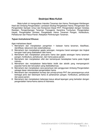 Deskripsi Mata Kuliah

       Mata kuliah ini menguraikan Interaksi Tanaman dan Hama; Pendugaan Kehilangan
Hasil dan Ambang Pengendalian; Landasan Ekologi Pengelolaan Hama; Pengamatan dan
Pengambilan Sampel; Unsur dan Komponen Dasar PHT; Pengendalian dengan Varietas
Resisten, Pengembangan Tanaman Transgenik, Karantina Tumbuhan; Pengendalian
Hayati; Pengendalian Kimiawi; Pengelolaan Hama Tanaman Pangan, Hortikultura,
Perkebunan dan Pasca Panen; Kebijakan Perlindungan Tanaman.

Tujuan Instruksional Khusus:

Agar mahasiswa dapat:
1. Memahami dan menjelaskan pengertian + batasan hama tanaman, klasifikasi,
   identifikasi, taksonomi dan sistematikanya.
2. Memahami dan menjelaskan gejala serangan, mengukur berat serangan dan tingkat
   kerugian hasil yang diakibatkan oleh hama.
3. Memahami dan menjelaskan jenis-jenis hama dan gejala serangan hama tanaman
   pangan, hortikultura, perkebunan, dan hama pasca panen.
4. Memahami dan menjelaskan sifat dan kemampuan beradaptasi hama pada tingkat
   individu.
5. Memahami dan menjelaskan faktor-faktor biotik dan abiotik yang mempengaruhi
   populasi hama dan kerusakan yang diakibatkannya.
6. Memahami dan menjelaskan cara penentuan dan penggunaan Ambang Pengendalian
   sebagai dasar rekomendasi pengendalian hama.
7. Memahami dan menjelaskan konsep dan prinsip-prinsip PHT dan penerapannya untuk
   berbagai jenis dan kelompok hama di pertanaman pangan, hortikultura, perkebunan
   dan pasca panen.
8. Memahami dan menjelaskan beberapa kasus aktual lapangan yang berkaitan dengan
   pengendalian hama-hama utama di Indonesia.




                                bukudiktatdiht-130302221030-phpapp01.doc
                                                                 Materi 1
                                         2
 