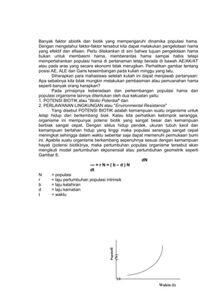 Banyak faktor abiotik dan biotik yang mempengaruhi dinamika populasi hama.
Dengan mengetahui faktor-faktor tersebut kita dapat melakukan pengelolaan hama
yang efektif dan efisien. Perlu ditekankan di sini bahwa tujuan pengelolaan hama
bukan untuk membasmi hama, memberantas hama sampai habis tetapi
mempertahankan populasi hama di pertanaman tetap berada di bawah AE/AK/AT
atau pada aras yang secara ekonomi tidak merugikan. Perhatikan gambar tentang
posisi AE, ALE dan Garis keseimbangan pada kuliah minggu yang lalu.
       Diharapkan para mahasiswa setelah kuliah ini dapat menjawab pertanyaan:
Apa sebabnya kita tidak mungkin melakukan pembasmian atau pemusnahan hama
seperti banyak orang harapkan?
       Pada prinsipnya keberadaan dan perkembangan populasi hama dan
populasi organisme lainnya ditentukan oleh dua kekuatan yaitu:
1. POTENSI BIOTIK atau "Biotic Potential" dan
2. PERLAWANAN LINGKUNGAN atau "Environmental Resistance"
       Yang disebut POTENSI BIOTIK adalah kemampuan suatu organisme untuk
tetap hidup dan berkembang biak. Kalau kita perhatikan kelompok serangga,
organisme ini mempunyai potensi biotik yang sangat besar dan kemampuan
berbiak sangat cepat. Dengan siklus hidup pendek, ukuran tubuh kecil dan
kemampuan bertahan hidup yang tinggi maka populasi serangga sangat cepat
meningkat sehingga dalam waktu sebentar saja dapat memenuhi permukaan bumi
ini. Apabila suatu organisme berkembang sepenuhnya sesuai dengan kemampuan
hayati (potensi biotik)nya, maka pertumbuhan populasi organisme tersebut akan
mengikuti model pertumbuhan ekponensial atau pertumbuhan geometrik seperti
Gambar 8.
                                                      dN
                            --- = r N = ( b – d ) N
                            dt
N      = populasi
r      = laju pertumbuhan populasi intrinsik
b      = laju kelahiran
d      = laju kematian
t      = waktu
                                   Populasi
                                              (N)




                                               18
                                                            Waktu (t)
 