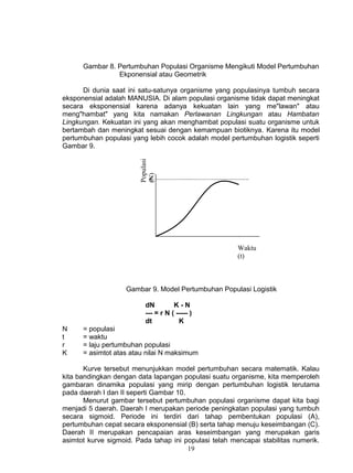 Gambar 8. Pertumbuhan Populasi Organisme Mengikuti Model Pertumbuhan
                Ekponensial atau Geometrik

      Di dunia saat ini satu-satunya organisme yang populasinya tumbuh secara
eksponensial adalah MANUSIA. Di alam populasi organisme tidak dapat meningkat
secara eksponensial karena adanya kekuatan lain yang me"lawan" atau
meng"hambat" yang kita namakan Perlawanan Lingkungan atau Hambatan
Lingkungan. Kekuatan ini yang akan menghambat populasi suatu organisme untuk
bertambah dan meningkat sesuai dengan kemampuan biotiknya. Karena itu model
pertumbuhan populasi yang lebih cocok adalah model pertumbuhan logistik seperti
Gambar 9.               Populasi
                        (N)



                             K




                                                       Waktu
                                                       (t)



                    Gambar 9. Model Pertumbuhan Populasi Logistik

                           dN         K-N
                           --- = r N ( ----- )
                           dt           K
N     = populasi
t     = waktu
r     = laju pertumbuhan populasi
K     = asimtot atas atau nilai N maksimum

       Kurve tersebut menunjukkan model pertumbuhan secara matematik. Kalau
kita bandingkan dengan data lapangan populasi suatu organisme, kita memperoleh
gambaran dinamika populasi yang mirip dengan pertumbuhan logistik terutama
pada daerah I dan II seperti Gambar 10.
       Menurut gambar tersebut pertumbuhan populasi organisme dapat kita bagi
menjadi 5 daerah. Daerah I merupakan periode peningkatan populasi yang tumbuh
secara sigmoid. Periode ini terdiri dari tahap pembentukan populasi (A),
pertumbuhan cepat secara eksponensial (B) serta tahap menuju keseimbangan (C).
Daerah II merupakan pencapaian aras keseimbangan yang merupakan garis
asimtot kurve sigmoid. Pada tahap ini populasi telah mencapai stabilitas numerik.
                                        19
 