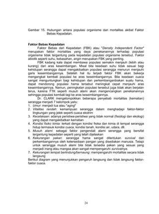 Gambar 15. Hubungan antara populasi organisme dan mortalitas akibat Faktor
           Bebas Kepadatan.


Faktor Bebas Kepadatan
        Faktor Bebas dari Kepadatan (FBK) atau "Density Independent Factor"
merupakan faktor mortalitas yang daya penekanannya terhadap populasi
organisme tidak tergantung pada kepadatan populasi organisme tersebut. Faktor
abiotik seperti suhu, kebasahan, angin merupakan FBK yang penting.
        FBK kadang kala dapat membawa populasi semakin menjauh (lebih atau
kurang) dari aras keseimbangan. Misal bila keadaan suhu tidak sesuai bagi
kehidupan serangga dapat mengakibatkan populasi serangga menurun menjauhi
garis keseimbangannya. Setelah hal itu terjadi faktor FBK akan bekerja
mengangkat kembali populasi ke aras keseimbangannya. Bila keadaan cuaca
sangat menguntungkan bagi kehidupan dan perkembanganbiakan suatu hama,
dapat mendorong populasi hama tersebut meningkat cepat menjauhi aras
keseimbangannya. Namun, peningkatan populasi tersebut juga tidak akan berjalan
terus, karena FTK seperti musuh alami akan mengencangkan penekanannya
sehingga populasi kembali lagi ke aras keseimbangannya.
        Dr. CLARK mengelompokkan beberapa penyebab mortalitas (kematian)
serangga menjadi 7 kelompok yaitu:
1. Umur: menjadi tua atau "aging"
2. Vitalitas rendah: kemampuan serangga dalam menghadapi faktor-faktor
    lingkungan yang jelek seperti cuaca ekstrim
3. Kecelakaan: adanya peristiwa-peristiwa yang tidak normal (fisiologi dan ekologi)
    yang dapat mengakibatkan kematian
4. Kondisi fisiko kimia: terkait dengan kondisi fisika dan kimia di tempat serangga
    hidup termasuk kondisi cuaca, kondisi tanah, kondisi air, udara, dll.
5. Musuh alami: sebagai faktor pengendali alami serangga yang bersifat
    tergantung kepadatan seperti yang telah dijelaskan
6. Kekurangan pakan: serangga hama sangat ditentukan survival dan
    perkembangannya oleh ketersediaan pangan yang disediakan manusia. Tetapi
    untuk serangga musuh alami bila tidak tersedia pakan yang sesuai yang
    menjadi inang atau mangsa akan sangat mempengaruhi survivalnya.
7. Kekurangan tempat berlindung/bernaung: mempengaruhi mortalitas secara tidak
    langsung
Berikut diagram yang menunjukkan pengaruh langsung dan tidak langsung faktor-
faktor cuaca.




                                        24
 