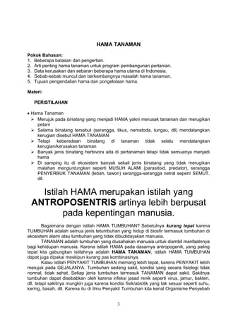 HAMA TANAMAN

Pokok Bahasan:
1. Beberapa batasan dan pengertian.
2. Arti penting hama tanaman untuk program pembangunan pertanian.
3. Data kerusakan dan sebaran beberapa hama utama di Indonesia.
4. Sebab-sebab muncul dan berkembangnya masalah hama tanaman.
5. Tujuan pengendalian hama dan pongelolaan hama.

Materi:

   PERISTILAHAN

• Hama Tanaman
   Merujuk pada binatang yang menjadi HAMA yakni merusak tanaman dan merugikan
    petani
   Selama binatang tersebut (serangga, tikus, nematoda, tungau, dll) mendatangkan
    kerugian disebut HAMA TANAMAN
   Tetapi keberadaan binatang di tanaman tidak selalu mendatangkan
    kerugian/kerusakan tanaman
   Banyak jenis binatang herbivora ada di pertanaman tetapi tidak semuanya menjadi
    hama
   Di samping itu di ekosistem banyak sekali jenis binatang yang tidak merugikan
    malahan menguntungkan seperti MUSUH ALAMI (parasitoid, predator), serangga
    PENYERBUK TANAMAN (lebah, tawon) serangga-serangga netral seperti SEMUT,
    dll.


   Istilah HAMA merupakan istilah yang
 ANTROPOSENTRIS artinya lebih berpusat
         pada kepentingan manusia.
        Bagaimana dengan istilah HAMA TUMBUHAN? Sebetulnya kurang tepat karena
TUMBUHAN adalah semua jenis tetumbuhan yang hidup di biosfir termasuk tumbuhan di
ekosistem alami atau tumbuhan yang tidak dibudidayakan manusia.
        TANAMAN adalah tumbuhan yang diusahakan manusia untuk diambil manfaatnnya
bagi kehidupan manusia. Karena istilah HAMA pada dasarnya antropogenik, yang paling
tepat kita gabungkan istilahnya adalah HAMA TANAMAN, istilah HAMA TUMBUHAN
dapat juga dipakai meskipun kurang pas kombinasinya.
        Kalau istilah PENYAKIT TUMBUHAN memang lebih tepat, karena PENYAKIT lebih
merujuk pada GEJALANYA. Tumbuhan sedang sakit, kondisi yang secara fisiologi tidak
normal, tidak sehat. Setiap jenis tumbuhan termasuk TANAMAN dapat sakit. Sakitnya
tumbuhan dapat disebabkan oleh karena infeksi jasad renik seperti virus, jamur, bakteri,
dll, tetapi sakitnya mungkin juga karena kondisi fisik/abiotik yang tak sesuai seperti suhu,
kering, basah, dll. Karena itu di Ilmu Penyakit Tumbuhan kita kenal Organisme Penyebab


                                             3
 
