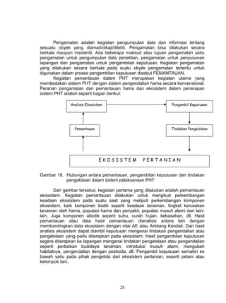Pengamatan adalah kegiatan pengumpulan data dan informasi tentang
sesuatu obyek yang diamati/dikaji/diteliti. Pengamatan bisa dilakukan secara
berkala maupun insidentil. Ada beberapa maksud atau tujuan pengamatan yaitu
pengamatan untuk pengumpulan data penelitian, pengamatan untuk penyusunan
lapangan dan pengamatan untuk pengambilan keputusan. Kegiatan pengamatan
yang dilakukan secara berkala pada suatu obyek pengamatan tertentu untuk
digunakan dalam proses pengambilan keputusan disebut PEMANTAUAN.
       Kegiatan pemantauan dalam PHT merupakan kegiatan utama yang
membedakan sistem PHT dengan sistem pengendalian hama secara konvensional.
Peranan pengamatan dan pemantauan hama dan ekosistem dalam penerapan
sistem PHT adalah seperti bagan berikut:

              Analisis Ekosistem                              Pengambil Keputusan




                Pemantauan                                    Tindakan Pengelolaan




                             EKOSISTEM          PERTANIAN


Gambar 18. Hubungan antara pemantauan, pengambilan keputusan dan tindakan
           pengelolaan dalam sistem pelaksanaan PHT

       Dari gambar tersebut, kegiatan pertama yang dilakukan adalah pemantauan
ekosistem. Kegiatan pemantauan dilakukan untuk mengikuti perkembangan
keadaan ekosistem pada suatu saat yang meliputi perkembangan komponen
ekosistem, baik komponen biotik seperti keadaan tanaman, tingkat kerusakan
tanaman oleh hama, populasi hama dan penyakit, populasi musuh alami dan lain-
lain. Juga komponen abiotik seperti suhu, curah hujan, kebasahan, dll. Hasil
pemantauan atau data hasil pemantauan dianalisis antara lain dengan
membandingkan data ekosistem dengan nilai AE atau Ambang Kendali. Dari hasil
analisis ekosistem dapat diambil keputusan mengenai tindakan pengendalian atau
pengelolaan yang perlu diterapkan pada ekosistem. Hasil pengambilan keputusan
segera diterapkan ke lapangan mengenai tindakan pengelolaan atau pengendalian
seperti perbaikan budidaya tanaman, introduksi musuh alami, mengubah
habitatnya, pengendalian dengan pestisida, dll. Pengambil keputusan semakin ke
bawah yaitu pada pihak pengelola dari ekosistem pertanian, seperti petani atau
kelompok tani.




                                      28
 