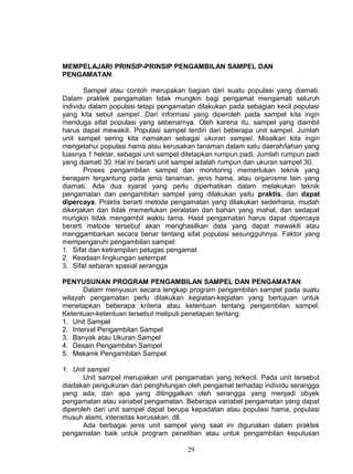 MEMPELAJARI PRINSIP-PRINSIP PENGAMBILAN SAMPEL DAN
PENGAMATAN

       Sampel atau contoh merupakan bagian dari suatu populasi yang diamati.
Dalam praktek pengamatan tidak mungkin bagi pengamat mengamati seluruh
individu dalam populasi tetapi pengamatan dilakukan pada sebagian kecil populasi
yang kita sebut sampel. Dari informasi yang diperoleh pada sampel kita ingin
menduga sifat populasi yang sebenarnya. Oleh karena itu, sampel yang diambil
harus dapat mewakili. Populasi sampel terdiri dari beberapa unit sampel. Jumlah
unit sampel sering kita namakan sebagai ukuran sampel. Misalkan kita ingin
mengetahui populasi hama atau kerusakan tanaman dalam satu daerah/lahan yang
luasnya 1 hektar, sebagai unit sampel ditetapkan rumpun padi. Jumlah rumpun padi
yang diamati 30. Hal ini berarti unit sampel adalah rumpun dan ukuran sampel 30.
       Proses pengambilan sampel dan monitoring memerlukan teknik yang
beragam tergantung pada jenis tanaman, jenis hama, atau organisme lain yang
diamati. Ada dua syarat yang perlu diperhatikan dalam melakukan teknik
pengamatan dan pengambilan sampel yang dilakukan yaitu praktis, dan dapat
dipercaya. Praktis berarti metode pengamatan yang dilakukan sederhana, mudah
dikerjakan dan tidak memerlukan peralatan dan bahan yang mahal, dan sedapat
mungkin tidak mengambil waktu lama. Hasil pengamatan harus dapat dipercaya
berarti metode tersebut akan menghasilkan data yang dapat mewakili atau
menggambarkan secara benar tentang sifat populasi sesungguhnya. Faktor yang
mempengaruhi pengambilan sampel:
1. Sifat dan ketrampilan petugas pengamat
2. Keadaan lingkungan setempat
3. Sifat sebaran spasial serangga

PENYUSUNAN PROGRAM PENGAMBILAN SAMPEL DAN PENGAMATAN
       Dalam menyusun secara lengkap program pengambilan sampel pada suatu
wilayah pengamatan perlu dilakukan kegiatan-kegiatan yang bertujuan untuk
menetapkan beberapa kriteria atau ketentuan tentang pengambilan sampel.
Ketentuan-ketentuan tersebut meliputi penetapan tentang:
1. Unit Sampel
2. Interval Pengambilan Sampel
3. Banyak atau Ukuran Sampel
4. Desain Pengambilan Sampel
5. Mekanik Pengambilan Sampel

1. Unit sampel
       Unit sampel merupakan unit pengamatan yang terkecil. Pada unit tersebut
diadakan pengukuran dan penghitungan oleh pengamat terhadap individu serangga
yang ada, dan apa yang ditinggalkan oleh serangga yang menjadi obyek
pengamatan atau variabel pengamatan. Beberapa variabel pengamatan yang dapat
diperoleh dari unit sampel dapat berupa kepadatan atau populasi hama, populasi
musuh alami, intensitas kerusakan, dll.
       Ada berbagai jenis unit sampel yang saat ini digunakan dalam praktek
pengamatan baik untuk program penelitian atau untuk pengambilan keputusan

                                      29
 