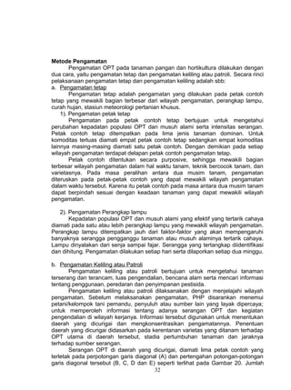 Metode Pengamatan
        Pengamatan OPT pada tanaman pangan dan hortikultura dilakukan dengan
dua cara, yaitu pengamatan tetap dan pengamatan keliling atau patroli. Secara rinci
pelaksanaan pengamatan tetap dan pengamatan keliling adalah sbb:
a. Pengamatan tetap
        Pengamatan tetap adalah pengamatan yang dilakukan pada petak contoh
tetap yang mewakili bagian terbesar dari wilayah pengamatan, perangkap lampu,
curah hujan, stasiun meteorologi pertanian khusus.
    1). Pengamatan petak tetap
        Pengamatan pada petak contoh tetap bertujuan untuk mengetahui
perubahan kepadatan populasi OPT dan musuh alami serta intensitas serangan.
Petak contoh tetap ditempatkan pada lima jenis tanaman dominan. Untuk
komoditas terluas diamati empat petak contoh tetap sedangkan empat komoditas
lainnya masing-masing diamati satu petak contoh. Dengan demikian pada setiap
wilayah pengamatan terdapat delapan petak contoh pengamatan tetap.
        Petak contoh ditentukan secara purposive, sehingga mewakili bagian
terbesar wilayah pengamatan dalam hal waktu tanam, teknik bercocok tanam, dan
varietasnya. Pada masa peralihan antara dua musim tanam, pengamatan
diteruskan pada petak-petak contoh yang dapat mewakili wilayah pengamatan
dalam waktu tersebut. Karena itu petak contoh pada masa antara dua musim tanam
dapat berpindah sesuai dengan keadaan tanaman yang dapat mewakili wilayah
pengamatan.

   2). Pengamatan Perangkap lampu
       Kepadatan populasi OPT dan musuh alami yang efektif yang tertarik cahaya
diamati pada satu atau lebih perangkap lampu yang mewakili wilayah pengamatan.
Perangkap lampu ditempatkan jauh dari faktor-faktor yang akan mempengaruhi
banyaknya serangga pengganggu tanaman atau musuh alaminya tertarik cahaya.
Lampu dinyalakan dari senja sampai fajar. Serangga yang tertangkap diidentifikasi
dan dihitung. Pengamatan dilakukan setiap hari serta dilaporkan setiap dua minggu.

b. Pengamatan Keliling atau Patroli
       Pengamatan keliling atau patroli bertujuan untuk mengetahui tanaman
terserang dan terancam, luas pengendalian, bencana alam serta mencari informasi
tentang penggunaan, peredaran dan penyimpanan pestisida.
       Pengamatan keliling atau patroli dilaksanakan dengan menjelajahi wilayah
pengamatan. Sebelum melaksanakan pengamatan, PHP disarankan menemui
petani/kelompok tani pemandu, penyuluh atau sumber lain yang layak dipercaya;
untuk memperoleh informasi tentang adanya serangan OPT dan kegiatan
pengendalian di wilayah kerjanya. Informasi tersebut digunakan untuk menentukan
daerah yang dicurigai dan mengkonsentrasikan pengamatannya. Penentuan
daerah yang dicurigai didasarkan pada kerentanan varietas yang ditanam terhadap
OPT utama di daerah tersebut, stadia pertumbuhan tanaman dan jaraknya
terhadap sumber serangan.
       Serangan OPT di daerah yang dicurigai, diamati lima petak contoh yang
terletak pada perpotongan garis diagonal (A) dan pertengahan potongan-potongan
garis diagonal tersebut (B, C, D dan E) seperti terlihat pada Gambar 20. Jumlah
                                        32
 