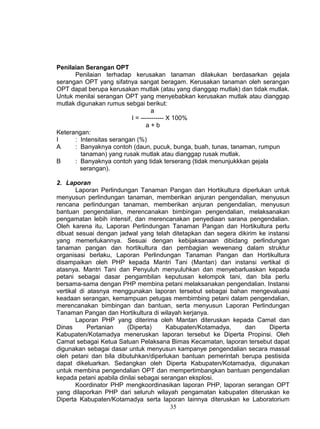 Penilaian Serangan OPT
      Penilaian terhadap kerusakan tanaman dilakukan berdasarkan gejala
serangan OPT yang sifatnya sangat beragam. Kerusakan tanaman oleh serangan
OPT dapat berupa kerusakan mutlak (atau yang dianggap mutlak) dan tidak mutlak.
Untuk menilai serangan OPT yang menyebabkan kerusakan mutlak atau dianggap
mutlak digunakan rumus sebgai berikut:
                                   a
                          I = ----------- X 100%
                                a+b
Keterangan:
I     : Intensitas serangan (%)
A     : Banyaknya contoh (daun, pucuk, bunga, buah, tunas, tanaman, rumpun
        tanaman) yang rusak mutlak atau dianggap rusak mutlak.
B     : Banyaknya contoh yang tidak terserang (tidak menunjukkkan gejala
        serangan).

2. Laporan
       Laporan Perlindungan Tanaman Pangan dan Hortikultura diperlukan untuk
menyusun perlindungan tanaman, memberikan anjuran pengendalian, menyusun
rencana perlindungan tanaman, memberikan anjuran pengendalian, menyusun
bantuan pengendalian, merencanakan bimbingan pengendalian, melaksanakan
pengamatan lebih intensif, dan merencanakan penyediaan sarana pengendalian.
Oleh karena itu, Laporan Perlindungan Tanaman Pangan dan Hortikultura perlu
dibuat sesuai dengan jadwal yang telah ditetapkan dan segera dikirim ke instansi
yang memerlukannya. Sesuai dengan kebijaksanaan dibidang perlindungan
tanaman pangan dan hortikultura dan pembagian wewenang dalam struktur
organisasi berlaku, Laporan Perlindungan Tanaman Pangan dan Hortikultura
disampaikan oleh PHP kepada Mantri Tani (Mantan) dan instansi vertikal di
atasnya. Mantri Tani dan Penyuluh menyuluhkan dan menyebarluaskan kepada
petani sebagai dasar pengambilan keputusan kelompok tani, dan bila perlu
bersama-sama dengan PHP membina petani melaksanakan pengendalian. Instansi
vertikal di atasnya menggunakan laporan tersebut sebagai bahan mengevaluasi
keadaan serangan, kemampuan petugas membimbing petani dalam pengendalian,
merencanakan bimbingan dan bantuan, serta menyusun Laporan Perlindungan
Tanaman Pangan dan Hortikultura di wilayah kerjanya.
       Laporan PHP yang diterima oleh Mantan diteruskan kepada Camat dan
Dinas       Pertanian    (Diperta)     Kabupaten/Kotamadya,     dan      Diperta
Kabupaten/Kotamadya meneruskan laporan tersebut ke Diperta Propinsi. Oleh
Camat sebagai Ketua Satuan Pelaksana Bimas Kecamatan, laporan tersebut dapat
digunakan sebagai dasar untuk menyusun kampanye pengendalian secara massal
oleh petani dan bila dibutuhkan/diperlukan bantuan pemerintah berupa pestisida
dapat dikeluarkan. Sedangkan oleh Diperta Kabupaten/Kotamadya, digunakan
untuk membina pengendalian OPT dan mempertimbangkan bantuan pengendalian
kepada petani apabila dinilai sebagai serangan eksplosi.
       Koordinator PHP mengkoordinasikan laporan PHP, laporan serangan OPT
yang dilaporkan PHP dari seluruh wilayah pengamatan kabupaten diteruskan ke
Diperta Kabupaten/Kotamadya serta laporan lainnya diteruskan ke Laboratorium
                                         35
 