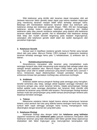 Sifat ketahanan yang dimiliki oleh tanaman dapat merupakan sifat asli
(terbawa keturunan faktor genetik) tetapi dapat juga karena keadaan lingkungan
yang mendorong tanaman menjadi relatif tahan terhadap serangan hama.
Beberapa ahli membedakan ketahanan tanaman dalam dua kelompok yaitu
ketahanan ekologi dan ketahanan genetik (Kogan, 1982). Ahli lain menganggap
ketahanan ekologi bukan merupakan ketahanan sebenarnya dan disebut
ketahanan palsu atau pseudo resistance sedangkan yang disebut sifat ketahanan
tanaman adalah ketahanan genetik. Hal ini disebabkan sifat ketahanan ekologi
tidak tetap dan mudah berubah tergantung pada keadaan lingkungannya,
sedangkan sifat ketahanan genetik relatif stabil dan sedikit dipengaruhi oleh
perubahan lingkungan.



2. Ketahanan Genetik
        Sampai saat ini klasifikasi resistensi genetik menurut Painter yang banyak
diikuti oleh para pakar. Menurut Painter (1951) terdapat 3 mekanisme resistensi
tanaman terhadap serangga hama yaitu 1) ketidaksukaan, 2) antibiosis dan 3)
toleran.

   a.         Ketidaksukaan/antixenosis
       Nonpreference merupakan sifat tanaman yang menyebabkan suatu
serangga menjauhi atau tidak menyenangi suatu tanaman baik sebagai pakan atau
sebagai tempat peletakan telur. Menurut Kogan (1982) istilah yang lebih tepat
digunakan untuk sifat ini adalah antixenosis yang berarti menolak tamu (xenosis =
tamu). Antixenosis dapat dikelompokkan menjadi penolakan kimiawi atau
antixenosis kimiawi dan penolakan morfologi atau antixenosis morfologik.

     b. Antibiosis
        Antibiosis adalah semua pengaruh fisiologi pada serangga yang merugikan,
bersifat sementara atau tetap, sebagai akibat kegiatan serangga memakan dan
mencerna jaringan atau cairan tanaman tertentu. Gejala penyimpangan fisiologi
terlihat apabila suatu serangga dipindahkan dari tanaman tidak memiliki sifat
antibiosis ke tanaman yang memiliki sifat tersebut. Penyimpangan fisiologi tersebut
berkisar mulai dari penyimpangan yang sedikit sampai penyimpangan terberat yaitu
terjadinya kematian serangga.

    c. Toleran
       Mekanisme resistensi toleran terjadi karena adanya kemampuan tanaman
tertentu untuk sembuh dari luka yang diderita karena serangan hama atau mampu
tumbuh lebih cepat sehingga serangan hama kurang mempengaruhi hasil,
dibandingkan dengan tanaman lain yang lebih peka.

3. Ketahanan Ekologi
      Ketahanan Ekologi atau dengan istilah lain ketahanan yang kelihatan
(apparent resistance) atau ketahanan palsu (pseudo resistance) merupakan sifat
ketahanan tanaman yang tidak dikendalikan oleh faktor genetik tetapi sepenuhnya
disebabkan oleh faktor lingkungan yang memungkinkan kenampakan sifat
                                      38
 