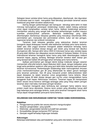 Sebagian besar varietas tahan hama yang dilepaskan, diperbanyak dan digunakan
di Indonesia saat ini masih merupakan hasil teknologi pemuliaan tanaman secara
tradisional yang telah diuraikan sebelumnya.
        Seiring dengan perkembangan dan kemajuan teknologi akhir-akhir ini tidak
menutup kemungkinan penerapan bioteknologi modern dalam bidang pertanian
untuk dapat menghasilkan varietas tahan hama. Aplikasi bioteknologi pertanian
memberikan peluang yang sangat baik terhadap perkembangan kualitas maupun
kuantitas produk-produk pertanian. Beberapa bioteknologi yang telah
dikembangkan diantaranya rekayasa genetika yang mencakup rekombinasi DNA,
pemindahan gen, manipulasi dan pemindahan embrio, kultur sel dan jaringan,
regenerasi tanaman dan antibodi monoklonal.
        Tanaman hasil rekayasa genetika yang selanjutnya disebut tanaman
transgenik dapat direkayasa memiliki sifat ketahanan terhadap jenis hama tertentu.
Salah satu sifat unggul tanaman transgenik adalah ketahanan terhadap hama
setelah tanaman tersebut disisipi dengan gen toksik yang berasal dari Bacillus
thuringiensis (Bt). Sampai akhir tahun 2003 di Indonesia hanya satu varietas kapas
Bt yang telah diijinkan dan dilepaskan secara terbatas di Sulawesi Selatan. Di dunia
Internasional tanaman transgenik tahan hama yang telah dikembangkan meliputi
tanaman kapas, jagung, kentang. Berbagai tanaman tersebut telah disisipi gen
yang berasal dari bakteri Bt sehingga tahan terhadap jenis hama tertentu.
        Aplikasi pemindahan gen dengan teknik biologi molekuler dengan sasaran
memperoleh sifat-sifat tertentu dapat dilakukan lebih cepat, dengan ketepatan yang
tinggi serta perolehan spektrum sifat yang jauh lebih lebar daripada hasil pemuliaan
tanaman konvensional. Perkembangan bioteknologi telah memungkinkan ilmuwan
untuk mentransformasikan gen Bt yang dikehendaki ke dalam genom berbagai
jenis tanaman pertanian. Gen Bt yang menyandi protein delta-endotoksin telah
dapat disisipkan ke dalam tanaman untuk pengendalian hama tertentu. Misal
tanaman kapas Bt telah disisipi dengan gen cry1Ac untuk mengendalikan hama
penggerek buah kapas Helicoverpa virescens. Tanaman kapas Bt memproduksi
toksin secara terus-menerus sehingga serangga peka yang hidup dalam jaringan
tanaman akan mati kalau memakan jaringan tersebut.
        Tanaman transgenik akan terlindung dari serangan hama selama racun
protein masih terus diproduksi. Karena racun protein yang dihasilkan hanya aktif
bagi beberapa jenis serangga tertentu, suatu jenis tanaman transgenik tahan hama
hanya dapat mengendalikan jenis-jenis hama tertentu.

KELEBIHAN DAN KEKURANGAN VARIETAS TAHAN HAMA KONVENSIONAL

Kelebihan
a. Penggunaannya praktis dan secara ekonomi menguntungkan
b. Sasaran pengendalian yang spesifik
c. Efektivitas pengendalian bersifat kumulatif dan persisten
d. Kompatibilitas dengan komponen PHT lainnya
e. Dampak negatif terhadap lingkungan terbatas

Kekurangan
Beberapa keterbatasan atau permasalahan yang perlu kita ketahui antara lain:
                                        40
 