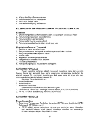 a.   Waktu dan Biaya Pengembangan
b.   Keterbatasan Sumber Ketahanan
c.   Timbulnya Biotipe hama
d.   Sifat Ketahanan yang Berlawanan

KELEBIHAN DAN KEKURANGAN TANAMAN TRANSGENIK TAHAN HAMA

Kelebihan
1. Efektif mengendalikan hama sasaran dan pengurangan kehilangan hasil
2. Penurunan penggunaan pestisida kimia
3. Penurunan biaya pengendalian
4. Pengendalian hama secara selektif
5. Penurunan populasi hama dalam areal yang luas

Keterbatasan Tanaman Transgenik
1. Resistensi hama terhadap toksin
2. Pengaruh tanaman transgenik terhadap organisme bukan sasaran
3. Pengurangan keanekaragaman hayati
4. Variasi hasil
5. Kepekaan terhadap jenis hama lain
6. Pengembalian investasi tidak terjamin
7. Risiko bagi kesehatan
8. Ketergantungan pada industri benih transgenik

KARANTINA PERTANIAN
      Tujuan karantina pertanian adalah mencegah masuknya hama dan penyakit
hewan, hama dan penyakit ikan, serta organisme pengganggu tumbuhan ke
wilayah negara RI, mencegah tersebarnya dari suatu area ke area lain, dan
mencegah keluarnya dari wilayah negara RI.
      Karantina Pertanian terdiri dari:
1. Karantina Hewan
2. Karantina Ikan
3. Karantina Tumbuhan
      Kita memiliki dasar hukum untuk karantina yaitu:
1. UU RI No 16 Tahun 1992 tentang Karantina Hewan, Ikan, dan Tumbuhan
2. PP No 14 Tahun 2002 tentang Karantina Tumbuhan

KARANTINA TUMBUHAN

Pengertian penting:
1. Organisme Pengganggu Tumbuhan karantina (OPTK) yang terdiri dari OPTK
   Golongan I, OPTK Golongan II
   a. OPTK adalah semua organisme pengganggu tumbuhan yang ditetapkan
      oleh Menteri Pertanian untuk dicegah masuknya ke dalam dan tersebarnya
      di dalam wilayah Negara Republik Indonesia.

                                       41
 