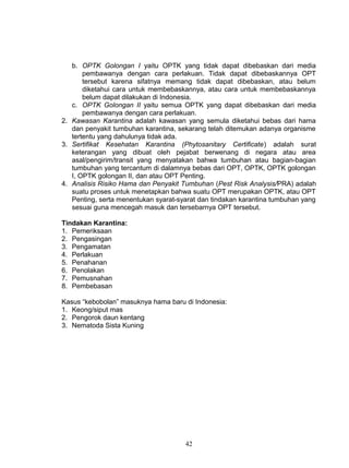 b. OPTK Golongan I yaitu OPTK yang tidak dapat dibebaskan dari media
       pembawanya dengan cara perlakuan. Tidak dapat dibebaskannya OPT
       tersebut karena sifatnya memang tidak dapat dibebaskan, atau belum
       diketahui cara untuk membebaskannya, atau cara untuk membebaskannya
       belum dapat dilakukan di Indonesia.
   c. OPTK Golongan II yaitu semua OPTK yang dapat dibebaskan dari media
       pembawanya dengan cara perlakuan.
2. Kawasan Karantina adalah kawasan yang semula diketahui bebas dari hama
   dan penyakit tumbuhan karantina, sekarang telah ditemukan adanya organisme
   tertentu yang dahulunya tidak ada.
3. Sertifikat Kesehatan Karantina (Phytosanitary Certificate) adalah surat
   keterangan yang dibuat oleh pejabat berwenang di negara atau area
   asal/pengirim/transit yang menyatakan bahwa tumbuhan atau bagian-bagian
   tumbuhan yang tercantum di dalamnya bebas dari OPT, OPTK, OPTK golongan
   I, OPTK golongan II, dan atau OPT Penting.
4. Analisis Risiko Hama dan Penyakit Tumbuhan (Pest Risk Analysis/PRA) adalah
   suatu proses untuk menetapkan bahwa suatu OPT merupakan OPTK, atau OPT
   Penting, serta menentukan syarat-syarat dan tindakan karantina tumbuhan yang
   sesuai guna mencegah masuk dan tersebarnya OPT tersebut.

Tindakan Karantina:
1. Pemeriksaan
2. Pengasingan
3. Pengamatan
4. Perlakuan
5. Penahanan
6. Penolakan
7. Pemusnahan
8. Pembebasan

Kasus “kebobolan” masuknya hama baru di Indonesia:
1. Keong/siput mas
2. Pengorok daun kentang
3. Nematoda Sista Kuning




                                      42
 
