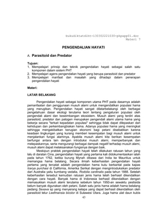 bukudiktatdiht-130302221030-phpapp01.doc
                                                            Materi 7

                         PENGENDALIAN HAYATI

A. Parasitoid dan Predator

Tujuan:
1. Mempelajari prinsip dan teknik pengendalian hayati sebagai salah satu
   komponen dalam sistem PHT
2. Mempelajari agens pengendalian hayati yang berupa parasitoid dan predator
3. Mempelajari manfaat dan masalah yang dihadapi dalam penerapan
   pengendalian hayati

Materi:

LATAR BELAKANG

        Pengendalian hayati sebagai komponen utama PHT pada dasarnya adalah
pemanfaatan dan penggunaan musuh alami untuk mengendalikan populasi hama
yang merugikan. Pengendalian hayati sangat dilatarbelakangi oleh berbagai
pengetahuan dasar ekologi terutama teori tentang pengaturan populasi oleh
pengendali alami dan keseimbangan ekosistem. Musuh alami yang terdiri atas
parasitoid, predator dan patogen merupakan pengendali alami utama hama yang
bekerja secara "terkait kepadatan populasi" sehingga tidak dapat dilepaskan dari
kehidupan dan perkembangbiakan hama. Adanya populasi hama yang meningkat
sehingga mengakibatkan kerugian ekonomi bagi petani disebabkan karena
keadaan lingkungan yang kurang memberi kesempatan bagi musuh alami untuk
menjalankan fungsi alaminya. Apabila musuh alami kita berikan kesempatan
berfungsi antara lain dengan introduksi musuh alami, memperbanyak dan
melepaskannya, serta mengurangi berbagai dampak negatif terhadap musuh alami,
musuh alami dapat melaksanakan fungsinya dengan baik.
        Meskipun praktek pengendalian hayati telah dilakukan ratusan tahun yang
lalu di daratan Cina, pengendalian hayati yang pertama kali didokumentasikan ialah
pada tahun 1762, ketika burung Mynah dibawa dari India ke Mauritius untuk
memangsa hama belalang. Secara ilmiah keberhasilan pengendalian hayati
pertama yang tercatat adalah pengendalian hama kutu berbantal pada kapas
Icerya purchasi di California, Amerika Serikat dengan mengintroduksikan predator
dari Australia yaitu kumbang vedalia, Rodolia cardinalis pada tahun 1888. Setelah
keberhasilan tersebut kemudian ratusan jenis hama telah berhasil dikendalikan
dengan cara hayati. Banyak hama di Indonesia berhasil dikendalikan dengan
memasukkan musuh alami terutama sebelum tahun 1950-an sewaktu pestisida
belum banyak digunakan oleh petani. Salah satu jenis hama adalah hama belalang
pedang Sexava sp yang menyerang kelapa yang dapat berhasil dikendalikan oleh
parasitoid telur Leefmansia bicolor di Sulawesi Utara. Juga hama ulat daun kubis
                                         43
 