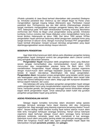 (Plutella xylostella) di Jawa Barat berhasil dikendalikan oleh parasitoid Diadegma
sp. Introduksi parasitoid telur Chelonus sp dari wilayah Bogor ke Flores untuk
mengendalikan ngengat mayang kelapa (Batracedra spp). Pembiakan massal
parasitoid telur Trichogramma spp dan lalat Jatiroto (Diatraeophaga striatalis)
sangat membantu mengendalikan serangan penggerek batang tebu pada tahun
1972. Selanjutnya pada 1975 telah diintoduksikan kumbang moncong Neochetina
eichhorniae dari Flores ke Bogor untuk pengendalian eceng gondok. Introduksi
kumbang Curinus coreolius dari Hawai dilakukan untuk mengendalikan hama kutu
loncat lamtoro Heteropsylla sp tahun 1986. Dari tahun 1950 sampai 1970an
pengendalian hayati pamornya berkurang akibat penggunaan pestisida kimia yang
sangat dominan di seluruh dunia. Dengan munculnya konsepsi PHT pengendalian
hayati kembali diharapkan menjadi tumpuan teknologi pengendalian yang dapat
dipertanggungjawabkan secara ekologi maupun ekonomi.

BEBERAPA PENGERTIAN

       Agar tidak timbul kerancuan lebih dahulu perlu dibedakan pengertian tentang
pengendalian hayati (biological control) dan pengendalian alami (natural control)
yang seringkali dibicarakan bersama.
       Pengendalian Hayati merupakan taktik pengelolaan hama yang dilakukan
secara sengaja memanfaatkan atau memanipulasikan musuh alami untuk
menurunkan atau mengendalikan populasi hama. De Bach tahun 1979
mendefinisikan Pengendalian Hayati sebagai pengaturan populasi organisme
dengan musuh-musuh alami sehingga kepadatan populasi organisme tersebut
berada di bawah rata-ratanya dibandingkan bila tanpa pengendalian.
Pengendalian Alami merupakan proses pengendalian yang berjalan sendiri tanpa
ada kesengajaan yang dilakukan oleh manusia. Pengendalian alami terjadi tidak
hanya oleh karena bekerjanya musuh alami, tetapi juga oleh komponen ekosistem
lainnya seperti makanan, dan cuaca.
       Ada beberapa ahli yang meluaskan pengertian pengendalian hayati sebagai
usaha pengendalian hama yang mengikutsertakan organisme hidup. Varietas tahan
hama, manipulasi genetik, dan penggunaan serangga mandul dimasukkan sebagai
bagian teknik pengendalian hayati. Untuk selanjutnya dalam kuliah kita gunakan
pengertian pengendalian hayati yang pertama.

AGENS PENGENDALIAN HAYATI

       Sebagai bagian kompleks komunitas dalam ekosistem setiap spesies
serangga termasuk serangga hama dapat diserang oleh atau menyerang
organisme lain. Bagi serangga yang diserang organisme penyerang disebut "musuh
alami". Secara ekologi istilah tersebut kurang tepat karena adanya musuh alami
tidak tentu merugikan kehidupan serangga terserang. Hampir semua kelompok
organisme dapat berfungsi sebagai musuh alami serangga hama termasuk
kelompok vertebrata, nematoda, jasad renik, invertebrata di luar serangga.
Kelompok musuh alami yang paling penting adalah dari golongan serangga sendiri.
Dilihat dari fungsinya musuh alami atau agens pengendalian hayati dapat kita
kelompokkan menjadi parasitoid, predator, dan patogen.
                                         44
 