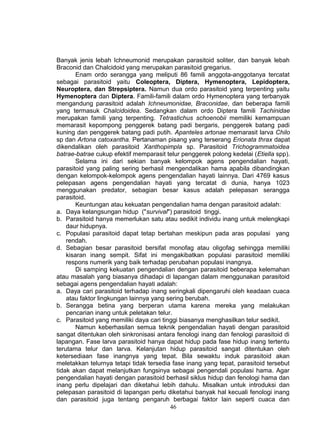 Banyak jenis lebah Ichneumonid merupakan parasitoid soliter, dan banyak lebah
Braconid dan Chalcidoid yang merupakan parasitoid gregarius.
        Enam ordo serangga yang meliputi 86 famili anggota-anggotanya tercatat
sebagai parasitoid yaitu Coleoptera, Diptera, Hymenoptera, Lepidoptera,
Neuroptera, dan Strepsiptera. Namun dua ordo parasitoid yang terpenting yaitu
Hymenoptera dan Diptera. Famili-famili dalam ordo Hymenoptera yang terbanyak
mengandung parasitoid adalah Ichneumonidae, Braconidae, dan beberapa famili
yang termasuk Chalcidoidea. Sedangkan dalam ordo Diptera famili Tachinidae
merupakan famili yang terpenting. Tetrastichus schoenobii memiliki kemampuan
memarasit kepompong penggerek batang padi bergaris, penggerek batang padi
kuning dan penggerek batang padi putih. Apanteles artonae memarasit larva Chilo
sp dan Artona catoxantha. Pertanaman pisang yang terserang Erionata thrax dapat
dikendalikan oleh parasitoid Xanthopimpla sp. Parasitoid Trichogrammatoidea
batrae-batrae cukup efektif memparasit telur penggerek polong kedelai (Etiella spp).
        Selama ini dari sekian banyak kelompok agens pengendalian hayati,
parasitoid yang paling sering berhasil mengendalikan hama apabila dibandingkan
dengan kelompok-kelompok agens pengendalian hayati lainnya. Dari 4769 kasus
pelepasan agens pengendalian hayati yang tercatat di dunia, hanya 1023
menggunakan predator, sebagian besar kasus adalah pelepasan serangga
parasitoid.
        Keuntungan atau kekuatan pengendalian hama dengan parasitoid adalah:
a. Daya kelangsungan hidup ("survival") parasitoid tinggi.
b. Parasitoid hanya memerlukan satu atau sedikit individu inang untuk melengkapi
    daur hidupnya.
c. Populasi parasitoid dapat tetap bertahan meskipun pada aras populasi yang
    rendah.
d. Sebagian besar parasitoid bersifat monofag atau oligofag sehingga memiliki
    kisaran inang sempit. Sifat ini mengakibatkan populasi parasitoid memiliki
    respons numerik yang baik terhadap perubahan populasi inangnya.
        Di samping kekuatan pengendalian dengan parasitoid beberapa kelemahan
atau masalah yang biasanya dihadapi di lapangan dalam menggunakan parasitoid
sebagai agens pengendalian hayati adalah:
a. Daya cari parasitoid terhadap inang seringkali dipengaruhi oleh keadaan cuaca
    atau faktor lingkungan lainnya yang sering berubah.
b. Serangga betina yang berperan utama karena mereka yang melakukan
    pencarian inang untuk peletakan telur.
c. Parasitoid yang memiliki daya cari tinggi biasanya menghasilkan telur sedikit.
        Namun keberhasilan semua teknik pengendalian hayati dengan parasitoid
sangat ditentukan oleh sinkronisasi antara fenologi inang dan fenologi parasitoid di
lapangan. Fase larva parasitoid hanya dapat hidup pada fase hidup inang tertentu
terutama telur dan larva. Kelanjutan hidup parasitoid sangat ditentukan oleh
ketersediaan fase inangnya yang tepat. Bila sewaktu induk parasitoid akan
meletakkan telurnya tetapi tidak tersedia fase inang yang tepat, parasitoid tersebut
tidak akan dapat melanjutkan fungsinya sebagai pengendali populasi hama. Agar
pengendalian hayati dengan parasitoid berhasil siklus hidup dan fenologi hama dan
inang perlu dipelajari dan diketahui lebih dahulu. Misalkan untuk introduksi dan
pelepasan parasitoid di lapangan perlu diketahui banyak hal kecuali fenologi inang
dan parasitoid juga tentang pengaruh berbagai faktor lain seperti cuaca dan
                                         46
 