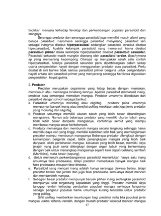 tindakan manusia terhadap fenologi dan perkembangan populasi parasitoid dan
inangnya.
       Serangga predator dan serangga parasitoid juga memiliki musuh alami yang
berupa parasitoid. Fenomena serangga parasitoid menyerang parasitoid lain
sebagai inangnya disebut hiperparasitasi sedangkan parasitoid tersebut disebut
hiperparasitoid. Apabila kelompok parasitoid yang memarasit hama disebut
parasitoid primer maka kelompok hiperparasitoid disebut parasitoid sekunder.
Parasitoid sekunder masih mungkin diserang oleh parasitoid tersier. Brachymeria
sp yang menyerang kepompong Charops sp merupakan salah satu contoh
hiperparasitasi. Adanya parasitoid sekunder perlu diperhitungkan dalam setiap
usaha pengendalian hayati dengan menggunakan predator atau parasitoid. Perlu
dicatat di sini bahwa tidak semua parasitoid primer berguna untuk pengendalian
hayati antara lain parasitoid primer yang menyerang serangga herbivora digunakan
pengendalian hayati gulma.

2. Predator
        Predator merupakan organisme yang hidup bebas dengan memakan,
membunuh atau memangsa binatang lainnya. Apabila parasitoid memarasit inang,
predator atau pemangsa memakan mangsa. Predator umumnya dibedakan dari
parasitoid dengan ciri-ciri sebagai berikut:
a. Parasitoid umumnya monofag atau oligofag,               predator pada umumnya
    mempunyai banyak inang atau bersifat polifag meskipun ada juga jenis predator
    yang monofag dan oligofag.
b. Predator umumnya memiliki ukuran tubuh yang lebih besar dibandingkan
    mangsanya. Namun ada beberapa predator yang memiliki ukuran tubuh yang
    tidak lebih besar daripada mangsanya, contohnya semut yang mampu
    membawa mangsa secar berkelompok.
c. Predator memangsa dan membunuh mangsa secara langsung sehingga harus
    memiliki daya cari yang tinggi, memiliki kelebihan sifat fisik yang memungkinkan
    predator mampu membunuh mangsanya Beberapa predator dilengkapi dengan
    kemampuan bergerak cepat, taktik penangkapan mangsa yang lebih baik
    daripada taktik pertahanan mangsa, kekuatan yang lebih besar, memiliki daya
    jelajah yang jauh serta dilengkapi dengan organ tubuh yang berkembang
    dengan baik untuk menangkap mangsanya seperti kaki depan belalang sembah
    (Mantidae), mata besar (capung).
d. Untuk memenuhi perkembangannya parasitoid memerlukan hanya satu inang
    umumnya fase pradewasa, tetapi predator memerlukan banyak mangsa baik
    fase pradewasa maupun fase dewasa.
e. Parasitoid yang mencari inang adalah hanya serangga dewasa betina, tetapi
    predator betina dan jantan dan juga fase pradewasa semuanya dapat mencari
    dan memperoleh mangsa.
f. Sebagian besar predator mempunyai banyak pilihan inang sedangkan parasitoid
    mempunyai sifat tergantung kepadatan yang tinggi. Predator memiliki daya
    tanggap rendah terhadap perubahan populasi mangsa sehingga fungsinya
    sebagai pengatur populasi hama umumnya kurang terutama untuk predator
    yang polifag.
        Sifat polifag memberikan keuntungan bagi predator yaitu bila populasi jenis
mangsa utama tertentu rendah, dengan mudah predator tersebut mencari mangsa
                                           47
 