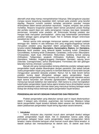alternatif untuk tetap mampu mempertahankan hidupnya. Sifat pengaturan populasi
mangsa secara tergantung kepadatan lebih nampak pada predator yang bersifat
oligofag. Respons numerik predator terhadap perubahan populasi mangsa
dinampakkan dalam bentuk perubahan reproduksi, imigrasi, emigrasi, dan proses
mortalitas. Respons fungsional predator dalam bentuk perubahan proses fisiologi
dan perilaku seperti daya cari, waktu penanganan mangsa, rasa lapar, kecepatan
pencernaan, kompetisi antar predator, dll. Sinkronisasi fenologi predator dan
mangsa tidak merupakan permasalahan utama bagi keberhasilan pemanfaatan
predator sebagai agens pengendali hayati. Hal ini berbeda dengan sinkronisasi
parasitoid dan inang.
       Hampir semua ordo serangga mempunyai spesies yang menjadi predator
serangga lain. Selama ini ada beberapa ordo yang anggota-anggotanya banyak
merupakan predator yang digunakan dalam pengendalian hayati. Ordo-ordo
tersebut adalah Coleoptera, Neuroptera, Hymenoptera, Diptera, dan Hemiptera.
Beberapa famili predator yang terkenal adalah kumbang kubah (Coleoptera:
Coccinellidae), kumbang tanah (Coleoptera: Carabidae), undur-undur (Neuroptera:
Chrysopidae), kepik buas (Hemiptera: Reduviidae), belalang tanduk panjang
(Orthoptera: Tettigonidae), jangkerik (Orthoptera: Gryllidae), Kepinding air
(Hemiptera: Vellidae), Anggang-anggang (Hemiptera: Gerridae), capung jarum
(Odonata: Coenagrionidae), semut (Hymenoptera: Formicidae) dan dari golongan
laba-laba harimau (Araneae: Lycosidae).
       Banyak ahli yang mempersoalkan tentang efektivitas predator sebagai agens
pengendalian hayati apabila dibandingkan dengan parasitoid. Dari sekian banyak
usaha pengendalian hayati yang selama ini berhasil dilakukan di dunia lebih banyak
menggunakan parasitoid daripada predator. Namun hal itu tidak berarti bahwa
predator kurang dapat difungsikan sebagai agens pengendalian hayati.
Keberhasilan pengendalian hayati memang sulit untuk diduga dan dianalisis secara
tepat karena kerumitan dan dinamika agroekosistem. Predator dan parasitoid
mempunyai banyak kelebihan dan kelemahan. Oleh karena itu untuk meningkatkan
keberhasilan pengendalian hayati kedua agens tersebut harus dimanfaatkan secara
optimal berdasarkan pada informasi dasar yang mencukupi tentang berbagai aspek
biologi dan ekologi kedua kelompok agens pengendalian hayati tersebut.

PENGENDALIAN HAYATI DENGAN PARASITOID DAN PREDATOR

       Praktek pengendalian yang dilakukan sampai saat ini dapat dikelompokkan
dalam 3 kategori yaitu introduksi, augmentasi, dan konservasi. Meskipun ketiga
teknik pengendalian hayati tersebut berbeda dalam sasaran dan tekniknya tetapi
dalam pelaksanaan pengendalian hayati sering digunakan secara bersama.


1. Introduksi
       Teknik introduksi atau importasi musuh alami seringkali disebut sebagai
praktek pengendalian hayati klasik. Hal ini disebabkan karena pada tahap
permulaaan sebagian besar usaha pengendalian hayati menggunakan teknik
tersebut. Usaha introduksi bertujuan untuk mencari musuh alami hama tersebut di
daerah asalnya dan memasukkannya ke daerah baru. Di daerah asal hama
                                       48
 