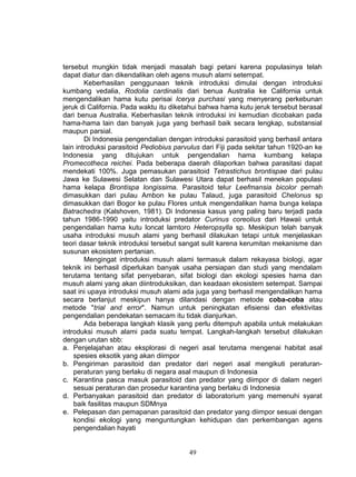 tersebut mungkin tidak menjadi masalah bagi petani karena populasinya telah
dapat diatur dan dikendalikan oleh agens musuh alami setempat.
        Keberhasilan penggunaan teknik introduksi dimulai dengan introduksi
kumbang vedalia, Rodolia cardinalis dari benua Australia ke California untuk
mengendalikan hama kutu perisai Icerya purchasi yang menyerang perkebunan
jeruk di California. Pada waktu itu diketahui bahwa hama kutu jeruk tersebut berasal
dari benua Australia. Keberhasilan teknik introduksi ini kemudian dicobakan pada
hama-hama lain dan banyak juga yang berhasil baik secara lengkap, substansial
maupun parsial.
        Di Indonesia pengendalian dengan introduksi parasitoid yang berhasil antara
lain introduksi parasitoid Pediobius parvulus dari Fiji pada sekitar tahun 1920-an ke
Indonesia yang ditujukan untuk pengendalian hama kumbang kelapa
Promecotheca reichei. Pada beberapa daerah dilaporkan bahwa parasitasi dapat
mendekati 100%. Juga pemasukan parasitoid Tetrastichus brontispae dari pulau
Jawa ke Sulawesi Selatan dan Sulawesi Utara dapat berhasil menekan populasi
hama kelapa Brontispa longissima. Parasitoid telur Leefmansia bicolor pernah
dimasukkan dari pulau Ambon ke pulau Talaud, juga parasitoid Chelonus sp
dimasukkan dari Bogor ke pulau Flores untuk mengendalikan hama bunga kelapa
Batrachedra (Kalshoven, 1981). Di Indonesia kasus yang paling baru terjadi pada
tahun 1986-1990 yaitu introduksi predator Curinus coreolius dari Hawaii untuk
pengendalian hama kutu loncat lamtoro Heteropsylla sp. Meskipun telah banyak
usaha introduksi musuh alami yang berhasil dilakukan tetapi untuk menjelaskan
teori dasar teknik introduksi tersebut sangat sulit karena kerumitan mekanisme dan
susunan ekosistem pertanian.
        Mengingat introduksi musuh alami termasuk dalam rekayasa biologi, agar
teknik ini berhasil diperlukan banyak usaha persiapan dan studi yang mendalam
terutama tentang sifat penyebaran, sifat biologi dan ekologi spesies hama dan
musuh alami yang akan diintroduksikan, dan keadaan ekosistem setempat. Sampai
saat ini upaya introduksi musuh alami ada juga yang berhasil mengendalikan hama
secara berlanjut meskipun hanya dilandasi dengan metode coba-coba atau
metode "trial and error". Namun untuk peningkatan efisiensi dan efektivitas
pengendalian pendekatan semacam itu tidak dianjurkan.
        Ada beberapa langkah klasik yang perlu ditempuh apabila untuk melakukan
introduksi musuh alami pada suatu tempat. Langkah-langkah tersebut dilakukan
dengan urutan sbb:
a. Penjelajahan atau eksplorasi di negeri asal terutama mengenai habitat asal
    spesies eksotik yang akan diimpor
b. Pengiriman parasitoid dan predator dari negeri asal mengikuti peraturan-
    peraturan yang berlaku di negara asal maupun di Indonesia
c. Karantina pasca masuk parasitoid dan predator yang diimpor di dalam negeri
    sesuai peraturan dan prosedur karantina yang berlaku di Indonesia
d. Perbanyakan parasitoid dan predator di laboratorium yang memenuhi syarat
    baik fasilitas maupun SDMnya
e. Pelepasan dan pemapanan parasitoid dan predator yang diimpor sesuai dengan
    kondisi ekologi yang menguntungkan kehidupan dan perkembangan agens
    pengendalian hayati


                                         49
 