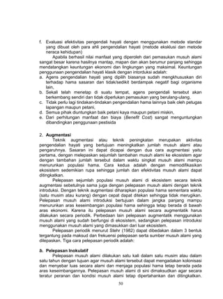 f. Evaluasi efektivitas pengendali hayati dengan menggunakan metode standar
   yang dibuat oleh para ahli pengendalian hayati (metode eksklusi dan metode
   neraca kehidupan)
       Apabila berhasil nilai manfaat yang diperoleh dari pemasukan musuh alami
sangat besar karena hasilnya mantap, mapan dan akan berumur panjang sehingga
mendatangkan keuntungan ekonomi dan lingkungan yang maksimal. Keuntungan
penggunaan pengendalian hayati klasik dengan intorduksi adalah:
a. Agens pengendalian hayati yang dipilih biasanya sudah mengkhususkan diri
   terhadap hama sasaran dan tidak/sedikit berdampak negatif bagi organisme
   lain,
b. Sekali telah menetap di suatu tempat, agens pengendali tersebut akan
   berkembang sendiri dan tidak diperlukan pemasukan yang berulang-ulang,
c. Tidak perlu lagi tindakan-tindakan pengendalian hama lainnya baik oleh petugas
   lapangan maupun petani,
d. Semua pihak diuntungkan baik petani kaya maupun petani miskin,
e. Dari perhitungan manfaat dan biaya (Benefit Cost) sangat menguntungkan
   dibandingkan penggunaan pestisida

2. Augmentasi
       Teknik augmentasi atau teknik peningkatan merupakan aktivitas
pengendalian hayati yang bertujuan meningkatkan jumlah musuh alami atau
pengaruhnya. Sasaran ini dapat dicapai dengan dua cara augmentasi yaitu
pertama, dengan melepaskan sejumlah tambahan musuh alami ke ekosistem agar
dengan tambahan jumlah tersebut dalam waktu singkat musuh alami mampu
menurunkan populasi hama. Cara kedua adalah dengan memodifikasikan
ekosistem sedemikian rupa sehingga jumlah dan efektivitas musuh alami dapat
ditingkatkan.
       Pelepasan sejumlah populasi musuh alami di ekosistem secara teknik
augmentasi sebetulnya sama juga dengan pelepasan musuh alami dengan teknik
introduksi. Dengan teknik augmentasi diharapkan populasi hama sementara waktu
(satu musim atau kurang) dengan cepat dapat ditekan sehingga tidak merugikan.
Pelepasan musuh alami introduksi bertujuan dalam jangka panjang mampu
menurunkan aras keseimbangan populasi hama sehingga tetap berada di bawah
aras ekonomi. Karena itu pelepasan musuh alami secara augmentatik harus
dilakukan secara periodik. Perbedaan lain pelepasan augmentatik menggunakan
musuh alami yang sudah berfungsi di ekosistem, sedangkan pelepasan introduksi
menggunakan musuh alami yang dimasukkan dari luar ekosistem.
       Pelepasan periodik menurut Stehr (1982) dapat dibedakan dalam 3 bentuk
tergantung pada maksud dan frekuensi pelepasan serta sumber musuh alami yang
dilepaskan. Tiga cara pelepasan periodik adalah:

b. Pelepasan Inokulatif
       Pelepasan musuh alami dilakukan satu kali dalam satu musim atau dalam
satu tahun dengan tujuan agar musuh alami tersebut dapat mengadakan kolonisasi
dan menyebar luas secara alami dan menjaga populasi hama tetap berada pada
aras keseimbangannya. Pelepasan musuh alami di sini dimaksudkan agar secara
teratur peranan dan kondisi musuh alami tetap dipertahankan dan ditingkatkan.
                                       50
 