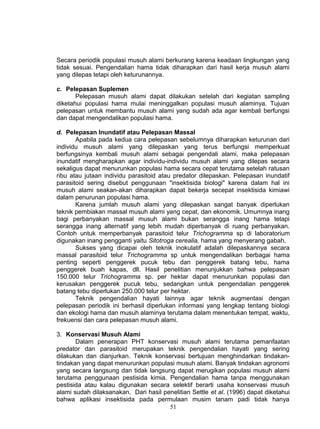 Secara periodik populasi musuh alami berkurang karena keadaan lingkungan yang
tidak sesuai. Pengendalian hama tidak diharapkan dari hasil kerja musuh alami
yang dilepas tetapi oleh keturunannya.

c. Pelepasan Suplemen
       Pelepasan musuh alami dapat dilakukan setelah dari kegiatan sampling
diketahui populasi hama mulai meninggalkan populasi musuh alaminya. Tujuan
pelepasan untuk membantu musuh alami yang sudah ada agar kembali berfungsi
dan dapat mengendalikan populasi hama.

d. Pelepasan Inundatif atau Pelepasan Massal
       Apabila pada kedua cara pelepasan sebelumnya diharapkan keturunan dari
individu musuh alami yang dilepaskan yang terus berfungsi memperkuat
berfungsinya kembali musuh alami sebagai pengendali alami, maka pelepasan
inundatif mengharapkan agar individu-individu musuh alami yang dilepas secara
sekaligus dapat menurunkan populasi hama secara cepat terutama setelah ratusan
ribu atau jutaan individu parasitoid atau predator dilepaskan. Pelepasan inundatif
parasitoid sering disebut penggunaan "insektisida biologi" karena dalam hal ini
musuh alami seakan-akan diharapkan dapat bekerja secepat insektisida kimiawi
dalam penurunan populasi hama.
       Karena jumlah musuh alami yang dilepaskan sangat banyak diperlukan
teknik pembiakan massal musuh alami yang cepat, dan ekonomik. Umumnya inang
bagi perbanyakan massal musuh alami bukan serangga inang hama tetapi
serangga inang alternatif yang lebih mudah diperbanyak di ruang perbanyakan.
Contoh untuk memperbanyak parasitoid telur Trichogramma sp di laboratorium
digunakan inang pengganti yaitu Sitotroga cerealia, hama yang menyerang gabah.
       Sukses yang dicapai oleh teknik inokulatif adalah dilepaskannya secara
massal parasitoid telur Trichogramma sp untuk mengendalikan berbagai hama
penting seperti penggerek pucuk tebu dan penggerek batang tebu, hama
penggerek buah kapas, dll. Hasil penelitian menunjukkan bahwa pelepasan
150.000 telur Trichogramma sp. per hektar dapat menurunkan populasi dan
kerusakan penggerek pucuk tebu, sedangkan untuk pengendalian penggerek
batang tebu diperlukan 250.000 telur per hektar.
       Teknik pengendalian hayati lainnya agar teknik augmentasi dengan
pelepasan periodik ini berhasil diperlukan informasi yang lengkap tentang biologi
dan ekologi hama dan musuh alaminya terutama dalam menentukan tempat, waktu,
frekuensi dan cara pelepasan musuh alami.

3. Konservasi Musuh Alami
       Dalam penerapan PHT konservasi musuh alami terutama pemanfaatan
predator dan parasitoid merupakan teknik pengendalian hayati yang sering
dilakukan dan dianjurkan. Teknik konservasi bertujuan menghindarkan tindakan-
tindakan yang dapat menurunkan populasi musuh alami. Banyak tindakan agronomi
yang secara langsung dan tidak langsung dapat merugikan populasi musuh alami
terutama penggunaan pestisida kimia. Pengendalian hama tanpa menggunakan
pestisida atau kalau digunakan secara selektif berarti usaha konservasi musuh
alami sudah dilaksanakan. Dari hasil penelitian Settle et al. (1996) dapat diketahui
bahwa aplikasi insektisida pada permulaan musim tanam padi tidak hanya
                                       51
 