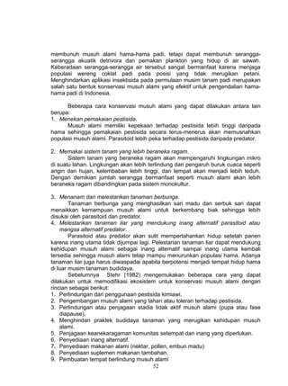 membunuh musuh alami hama-hama padi, tetapi dapat membunuh serangga-
serangga akuatik detrivora dan pemakan plankton yang hidup di air sawah.
Keberadaan serangga-serangga air tersebut sangat bermanfaat karena menjaga
populasi wereng coklat padi pada posisi yang tidak merugikan petani.
Menghindarkan aplikasi insektisida pada permulaan musim tanam padi merupakan
salah satu bentuk konservasi musuh alami yang efektif untuk pengendalian hama-
hama padi di Indonesia.

      Beberapa cara konservasi musuh alami yang dapat dilakukan antara lain
berupa:
1. Menekan pemakaian pestisida.
      Musuh alami memiliki kepekaan terhadap pestisida lebih tinggi daripada
hama sehingga pemakaian pestisida secara terus-menerus akan memusnahkan
populasi musuh alami. Parasitoid lebih peka terhadap pestisida daripada predator.

2. Memakai sistem tanam yang lebih beraneka ragam.
       Sistem tanam yang beraneka ragam akan mempengaruhi lingkungan mikro
di suatu lahan. Lingkungan akan lebih terlindung dari pengaruh buruk cuaca seperti
angin dan hujan, kelembaban lebih tinggi, dan tempat akan menjadi lebih teduh.
Dengan demikian jumlah serangga bermanfaat seperti musuh alami akan lebih
beraneka ragam dibandingkan pada sistem monokultur.

3. Menanam dan melestarikan tanaman berbunga.
        Tanaman berbunga yang menghasilkan sari madu dan serbuk sari dapat
menaikkan kemampuan musuh alami untuk berkembang biak sehingga lebih
disukai oleh parasitoid dan predator.
4. Melestarikan tanaman liar yang mendukung inang alternatif parasitoid atau
    mangsa alternatif predator.
        Parasitoid atau predator akan sulit mempertahankan hidup setelah panen
karena inang utama tidak dijumpai lagi. Pelestarian tanaman liar dapat mendukung
kehidupan musuh alami sebagai inang alternatif sampai inang utama kembali
tersedia sehingga musuh alami tetap mampu menurunkan populasi hama. Adanya
tanaman liar juga harus diwaspadai apabila berpotensi menjadi tempat hidup hama
di luar musim tanaman budidaya.
        Sebelumnya Stehr (1982) mengemukakan beberapa cara yang dapat
dilakukan untuk memodifikasi ekosistem untuk konservasi musuh alami dengan
rincian sebagai berikut:
1. Perlindungan dari penggunaan pestisida kimiawi.
2. Pengembangan musuh alami yang tahan atau toleran terhadap pestisida.
3. Perlindungan atau penjagaan stadia tidak aktif musuh alami (pupa atau fase
    diapause).
4. Menghindari praktek budidaya tanaman yang merugikan kehidupan musuh
    alami.
5. Penjagaan keanekaragaman komunitas setempat dan inang yang diperlukan.
6. Penyediaan inang alternatif.
7. Penyediaan makanan alami (nektar, pollen, embun madu)
8. Penyediaan suplemen makanan tambahan.
9. Pembuatan tempat berlindung musuh alami
                                        52
 