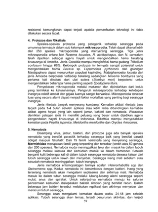 resistensi kemungkinan dapat terjadi apabila pemanfaatan teknologi ini tidak
dilakukan secara tepat.

4. Protozoa dan Rikettsia
        Spesies-spesies protozoa yang patogenik terhadap serangga pada
umumnya termasuk dalam sub kelompok mikrosporodia. Telah dapat dikenal lebih
dari 250 spesies mikrosporodia yang menyerang serangga. Tiga jenis
mikrosporodia antara lain Nosema locustae, N. acridophagus, dan N. cuneatum
telah dijadikan sebagai agens hayati untuk mengendalikan hama belalang
khususnya di Amerika. Jenis Coccidia mampu menginfeksi hama gudang Tribolium
confusum hingga 68%. Kelompok protozoa ini ternyata sangat potensial untuk
mengendalikan hama Sexava sp. Leptomonas pyrhocoris dari golongan
Mastigophora dapat menurunkan populasi kepinding, Malpighamoeba locusta dari
jenis Amoeba berpotensi terhadap belalang sedangkan Nosema bombyces yang
pertama kali diisolasi dari ulat sutera (Bombyx mori) berpotensi untuk
mengendalikan beberapa hama penting seperti Spodoptera litura.
        Penyebaran mikrosporodia melalui makanan dan dipindahkan dari induk
yang terinfeksi ke keturunannya. Pengaruh mikrosporodia terhadap kehidupan
inangnya relatif lambat dan gejala luarnya sangat bervariasi. Mikrosporodia tersebar
luas yang secara alami dapat menjadi faktor mortalitas yang penting bagi serangga
inangnya.
        Jenis rikettsia banyak menyerang kumbang. Kematian akibat rikettsia baru
terjadi pada 1-4 bulan setelah aplikasi atau lebih lama dibandingkan kematian
akibat agens hayati yang lain seperti jamur, bakteri dan nematoda. Walaupun
demikian patogen jenis ini memiliki peluang yang besar untuk dijadikan agens
pengendalian hayati khususnya di Indonesia. Rikettsia mampu menyebabkan
kematian pada Popillia japonica, Melolontha melolontha dan Oryctes rhinoceros.

5. Nematoda
       Disamping virus, jamur, bakteri, dan protozoa juga ada banyak spesies
nematoda yang bersifat parasitik terhadap serangga baik yang bersifat parasit
obligat maupun fakultatif. Dari 19 famili nematoda yang menyerang serangga,
Mermithidae merupakan famili yang terpenting dan tersebar (terdiri atas 50 genera
dan 200 spesies). Nematoda muda meninggalkan telur dan masuk ke dalam tubuh
serangga melalui kutikula dan kemudian masuk ke dalam hemocoel. Setelah
berganti kulit beberapa kali di dalam tubuh serangga nematoda dewasa keluar dari
tubuh serangga untuk kawin dan menyebar. Serangga inang mati sebelum atau
sesudah nematoda meninggalkan tubuh inangnya.
       Jenis nematoda entomopatogen lainnya adalah Heterorhabditis spp dan
Steinernema spp. Kedua nematoda ini bersimbiosis dengan bakteri. Inang yang
terserang nematoda akan mengalami septisemia dan akhirnya mati. Nematoda
masuk ke dalam tubuh serangga melalui lubang-lubang alami serangga seperti
mulut, anus dan spirakel. Untuk selanjutnya nematoda menuju ke saluran
pencernaan kemudian melepaskan bakteri simbion yang bersifat racun. Dalam
beberapa jam bakteri tersebut melakukan replikasi dan akhirnya menyebar dan
meracuni tubuh serangga.
       Serangga akan mengalami kematian dalam waktu 24-48 jam setelah
aplikasi. Tubuh serangga akan lemas, terjadi penurunan aktivitas, dan terjadi
                                         59
 
